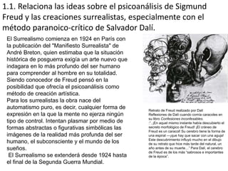 1.1. Relaciona las ideas sobre el psicoanálisis de Sigmund
Freud y las creaciones surrealistas, especialmente con el
método paranoico-crítico de Salvador Dalí.
El Surrealismo comienza en 1924 en París con
la publicación del "Manifiesto Surrealista" de
André Breton, quien estimaba que la situación
histórica de posguerra exigía un arte nuevo que
indagara en lo más profundo del ser humano
para comprender al hombre en su totalidad.
Siendo conocedor de Freud pensó en la
posibilidad que ofrecía el psicoanálisis como
método de creación artística.
Para los surrealistas la obra nace del
automatismo puro, es decir, cualquier forma de
expresión en la que la mente no ejerza ningún
tipo de control. Intentan plasmar por medio de
formas abstractas o figurativas simbólicas las
imágenes de la realidad más profunda del ser
humano, el subconsciente y el mundo de los
sueños.
El Surrealismo se extenderá desde 1924 hasta
el final de la Segunda Guerra Mundial.
Retrato de Freud realizado por Dalí
Reflexiones de Dalí cuando comía caracoles en
su libro Confesiones inconfesables.
:“. ¡En aquel mismo instante había descubierto el
secreto morfológico de Freud! ¡El cráneo de
Freud es un caracol! Su cerebro tiene la forma de
una espiral —¡que hay que sacar con una aguja!
Este descubrimiento influyó mucho en el dibujo
de su retrato que hice más tarde del natural, un
año antes de su muerte…” Para Dalí, el cerebro
de Freud es de los más “sabrosos e importantes
de la época”.
 