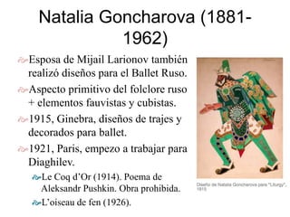 Natalia Goncharova (1881-
1962)
Esposa de Mijail Larionov también
realizó diseños para el Ballet Ruso.
Aspecto primitivo del folclore ruso
+ elementos fauvistas y cubistas.
1915, Ginebra, diseños de trajes y
decorados para ballet.
1921, Paris, empezo a trabajar para
Diaghilev.
Le Coq d’Or (1914). Poema de
Aleksandr Pushkin. Obra prohibida.
L’oiseau de fen (1926).
 