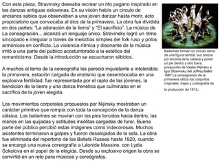 Con esta pieza, Stravinsky deseaba recrear un rito pagano inspirado en
las danzas antiguas eslovenas. En su visión había un círculo de
ancianos sabios que observaban a una joven danzar hasta morir, acto
propiciatorio que convocaba al dios de la primavera. La obra fue dividida
en dos partes: “La adoración de la tierra” y “El sacrificio”. La música de
La consagración... alcanzó un lenguaje único. Stravinsky logró un ritmo
sincopado e irregular a través de melodías simples del folk ruso y polos
armónicos en conflicto. La violencia rítmica y disonante de la música
irritó a una parte del público acostumbrado a la estética del
romanticismo. Desde la introducción se escucharon silbidos.
A muchos el tema de la coreografía les pareció inquietante e intolerable:
la primavera, estación cargada de erotismo que desembocaba en una
explosiva fertilidad, fue representada por el rapto de las jóvenes, la
bendición de la tierra y una danza frenética que culminaba en el
sacrifico de la joven elegida.
Los movimientos corporales propuestos por Nijinsky mostraban un
carácter primitivo que rompía con toda la concepción de la danza
clásica. Los bailarines se movían con los pies torcidos hacia dentro, las
manos en las quijadas y actitudes insólitas cargadas de furor. Buena
parte del público percibió estas imágenes como indecorosas. Muchos
asistentes terminaron a golpes y fueron desalojados de la sala. La obra
fue eliminada del repertorio de los Ballets Russes hasta 1920, cuando
se encargó una nueva coreografía a Léonide Massine, con Lydia
Sokolova en el papel de la elegida. Desde su explosivo origen la obra se
convirtió en un reto para músicos y coreógrafos.
Bailarines forman un círculo cerca
de una figura central; sus brazos
por encima de la cabeza y poner
un pie dentro y otro fuera.
producción de Vaslav Nijinsky e
Igor Stravinsky del Joffrey Ballet
1987 La consagración de la
primavera utiliza los conjuntos
originales, trajes y coreografía de
la producción de 1913.
 