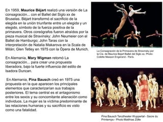 En 1959, Maurice Béjart realizó una versión de La
consagración... con el Ballet del Siglo xx de
Bruselas. Béjart transformó el sacrificio de la
elegida en la unión triunfante entre un elegida y un
elegido, símbolo de la fuerza positiva de la
primavera. Otros coreógrafos fueron atraídos por la
pieza musical de Stravinsky: John Neumeier con el
Ballet de Hamburgo; John Taras con la
interpretación de Natalia Makarova en la Scala de
Milán; Glen Tetley en 1975 con la Ópera de Munich.
En Alemania, Mary Wigman retomó La
consagración... para crear una propuesta
liberadora, bajo la fuerte influencia del estilo de
Isadora Duncan.
En Alemania, Pina Bausch creó en 1975 una
propuesta en la que aparecen los principales
elementos que caracterizarían sus trabajos
posteriores. El tema central es el antagonismo
entre los sexos y su concomitante alienación como
individuos. La mujer es la víctima predominante de
las relaciones humanas y su sacrificio es visto
como una fatalidad.
La Consagración de la Primavera de Stravinsky por
la Cía. de Maurice Bejart Ballet del Siglo xx. Photo:
Colette Masson Engerand - París.
Pina Bausch Tanztheater Wuppertal - Sacre du
Printemps - Photo Matthias Zölle
 