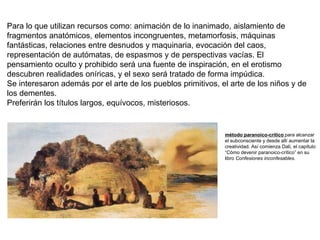 Para lo que utilizan recursos como: animación de lo inanimado, aislamiento de
fragmentos anatómicos, elementos incongruentes, metamorfosis, máquinas
fantásticas, relaciones entre desnudos y maquinaria, evocación del caos,
representación de autómatas, de espasmos y de perspectivas vacías. El
pensamiento oculto y prohibido será una fuente de inspiración, en el erotismo
descubren realidades oníricas, y el sexo será tratado de forma impúdica.
Se interesaron además por el arte de los pueblos primitivos, el arte de los niños y de
los dementes.
Preferirán los títulos largos, equívocos, misteriosos.
método paranoico-crítico para alcanzar
el subconsciente y desde allí aumentar la
creatividad. Así comienza Dalí, el capítulo
“Cómo devenir paranoico-crítico” en su
libro Confesiones inconfesables.
 