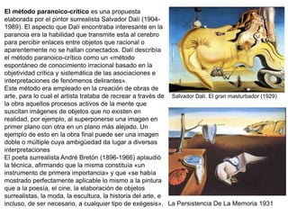 El método paranoico-crítico es una propuesta
elaborada por el pintor surrealista Salvador Dalí (1904-
1989). El aspecto que Dalí encontraba interesante en la
paranoia era la habilidad que transmite esta al cerebro
para percibir enlaces entre objetos que racional o
aparentemente no se hallan conectados. Dalí describía
el método paranoico-crítico como un «método
espontáneo de conocimiento irracional basado en la
objetividad crítica y sistemática de las asociaciones e
interpretaciones de fenómenos delirantes».
Este método era empleado en la creación de obras de
arte, para lo cual el artista trataba de recrear a través de
la obra aquellos procesos activos de la mente que
suscitan imágenes de objetos que no existen en
realidad, por ejemplo, al superponerse una imagen en
primer plano con otra en un plano más alejado. Un
ejemplo de esto en la obra final puede ser una imagen
doble o múltiple cuya ambigüedad da lugar a diversas
interpretaciones
El poeta surrealista André Bretón (1896-1966) aplaudió
la técnica, afirmando que la misma constituía «un
instrumento de primera importancia» y que «se había
mostrado perfectamente aplicable lo mismo a la pintura
que a la poesía, el cine, la elaboración de objetos
surrealistas, la moda, la escultura, la historia del arte, e
incluso, de ser necesario, a cualquier tipo de exégesis».
Salvador Dalí. El gran masturbador (1929)
La Persistencia De La Memoria 1931
 