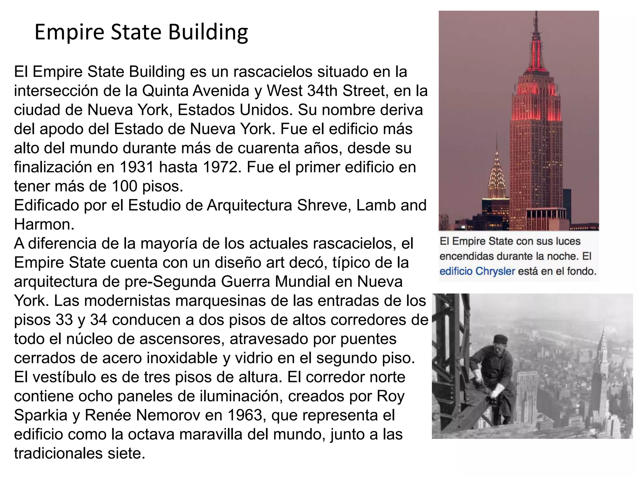 Empire State Building
El Empire State Building es un rascacielos situado en la
intersección de la Quinta Avenida y West 34th Street, en la
ciudad de Nueva York, Estados Unidos. Su nombre deriva
del apodo del Estado de Nueva York. Fue el edificio más
alto del mundo durante más de cuarenta años, desde su
finalización en 1931 hasta 1972. Fue el primer edificio en
tener más de 100 pisos.
Edificado por el Estudio de Arquitectura Shreve, Lamb and
Harmon.
A diferencia de la mayoría de los actuales rascacielos, el
Empire State cuenta con un diseño art decó, típico de la
arquitectura de pre-Segunda Guerra Mundial en Nueva
York. Las modernistas marquesinas de las entradas de los
pisos 33 y 34 conducen a dos pisos de altos corredores de
todo el núcleo de ascensores, atravesado por puentes
cerrados de acero inoxidable y vidrio en el segundo piso.
El vestíbulo es de tres pisos de altura. El corredor norte
contiene ocho paneles de iluminación, creados por Roy
Sparkia y Renée Nemorov en 1963, que representa el
edificio como la octava maravilla del mundo, junto a las
tradicionales siete.
 