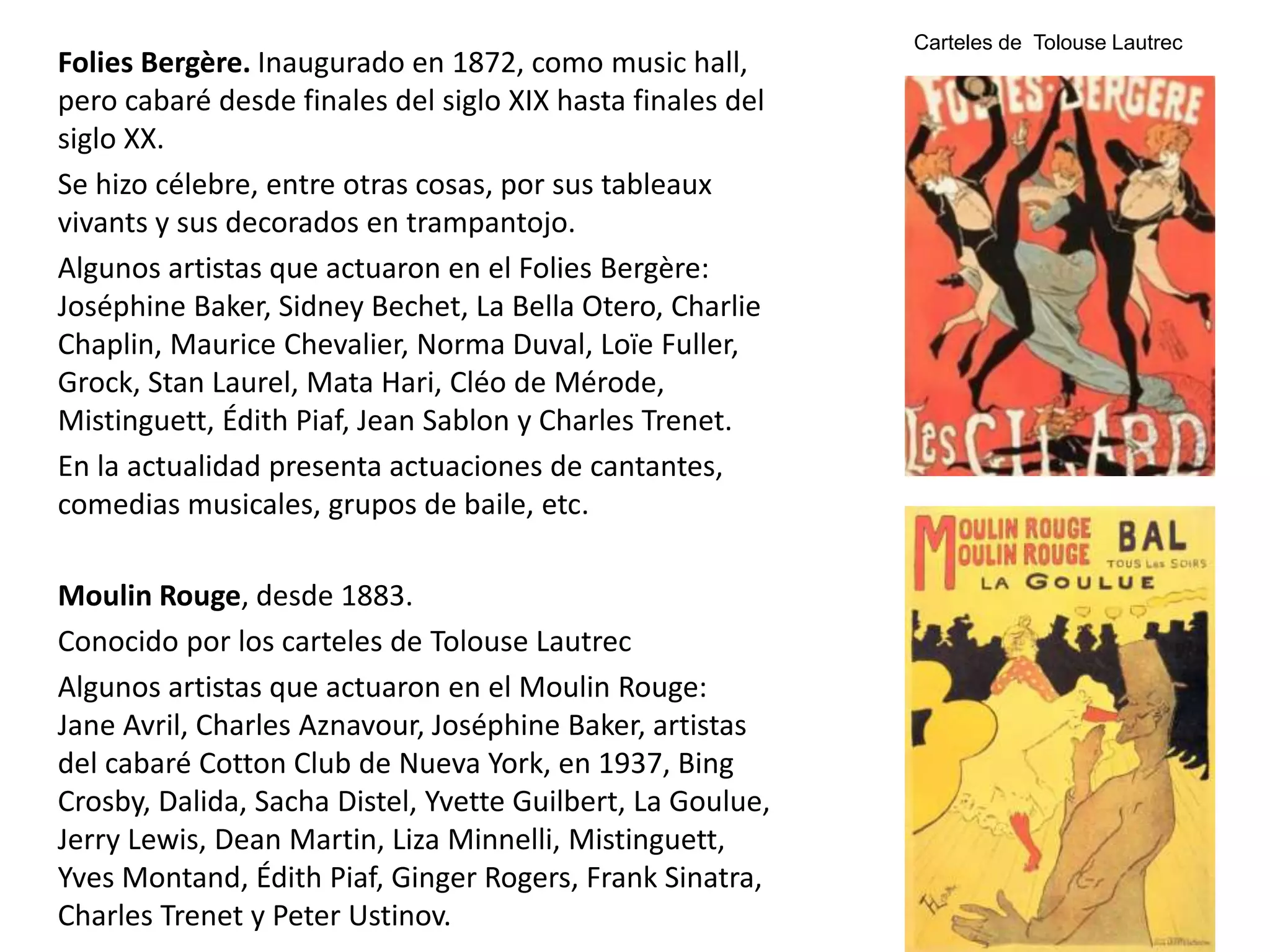 Folies Bergère. Inaugurado en 1872, como music hall,
pero cabaré desde finales del siglo XIX hasta finales del
siglo XX.
Se hizo célebre, entre otras cosas, por sus tableaux
vivants y sus decorados en trampantojo.
Algunos artistas que actuaron en el Folies Bergère:
Joséphine Baker, Sidney Bechet, La Bella Otero, Charlie
Chaplin, Maurice Chevalier, Norma Duval, Loïe Fuller,
Grock, Stan Laurel, Mata Hari, Cléo de Mérode,
Mistinguett, Édith Piaf, Jean Sablon y Charles Trenet.
En la actualidad presenta actuaciones de cantantes,
comedias musicales, grupos de baile, etc.
Moulin Rouge, desde 1883.
Conocido por los carteles de Tolouse Lautrec
Algunos artistas que actuaron en el Moulin Rouge:
Jane Avril, Charles Aznavour, Joséphine Baker, artistas
del cabaré Cotton Club de Nueva York, en 1937, Bing
Crosby, Dalida, Sacha Distel, Yvette Guilbert, La Goulue,
Jerry Lewis, Dean Martin, Liza Minnelli, Mistinguett,
Yves Montand, Édith Piaf, Ginger Rogers, Frank Sinatra,
Charles Trenet y Peter Ustinov.
Carteles de Tolouse Lautrec
 