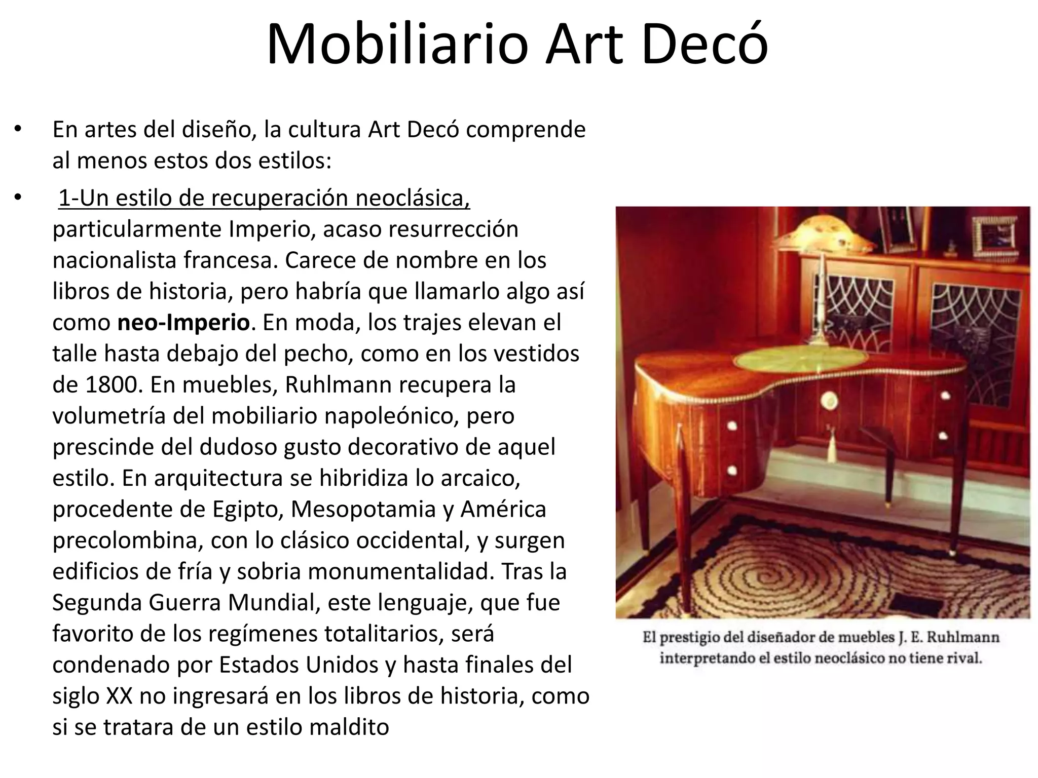 Mobiliario Art Decó
• En artes del diseño, la cultura Art Decó comprende
al menos estos dos estilos:
• 1-Un estilo de recuperación neoclásica,
particularmente Imperio, acaso resurrección
nacionalista francesa. Carece de nombre en los
libros de historia, pero habría que llamarlo algo así
como neo-Imperio. En moda, los trajes elevan el
talle hasta debajo del pecho, como en los vestidos
de 1800. En muebles, Ruhlmann recupera la
volumetría del mobiliario napoleónico, pero
prescinde del dudoso gusto decorativo de aquel
estilo. En arquitectura se hibridiza lo arcaico,
procedente de Egipto, Mesopotamia y América
precolombina, con lo clásico occidental, y surgen
edificios de fría y sobria monumentalidad. Tras la
Segunda Guerra Mundial, este lenguaje, que fue
favorito de los regímenes totalitarios, será
condenado por Estados Unidos y hasta finales del
siglo XX no ingresará en los libros de historia, como
si se tratara de un estilo maldito
 