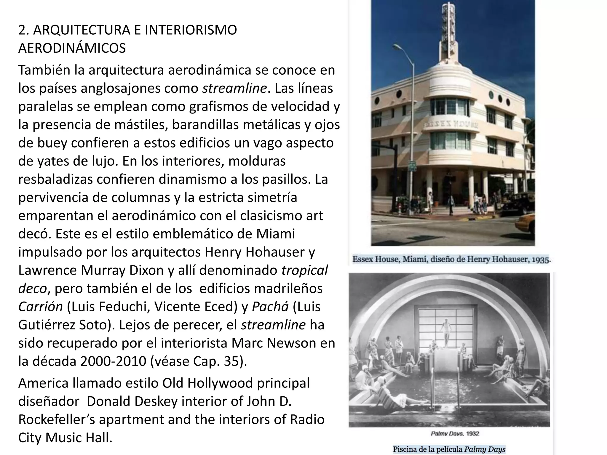 2. ARQUITECTURA E INTERIORISMO
AERODINÁMICOS
También la arquitectura aerodinámica se conoce en
los países anglosajones como streamline. Las líneas
paralelas se emplean como grafismos de velocidad y
la presencia de mástiles, barandillas metálicas y ojos
de buey confieren a estos edificios un vago aspecto
de yates de lujo. En los interiores, molduras
resbaladizas confieren dinamismo a los pasillos. La
pervivencia de columnas y la estricta simetría
emparentan el aerodinámico con el clasicismo art
decó. Este es el estilo emblemático de Miami
impulsado por los arquitectos Henry Hohauser y
Lawrence Murray Dixon y allí denominado tropical
deco, pero también el de los edificios madrileños
Carrión (Luis Feduchi, Vicente Eced) y Pachá (Luis
Gutiérrez Soto). Lejos de perecer, el streamline ha
sido recuperado por el interiorista Marc Newson en
la década 2000-2010 (véase Cap. 35).
America llamado estilo Old Hollywood principal
diseñador Donald Deskey interior of John D.
Rockefeller’s apartment and the interiors of Radio
City Music Hall.
 