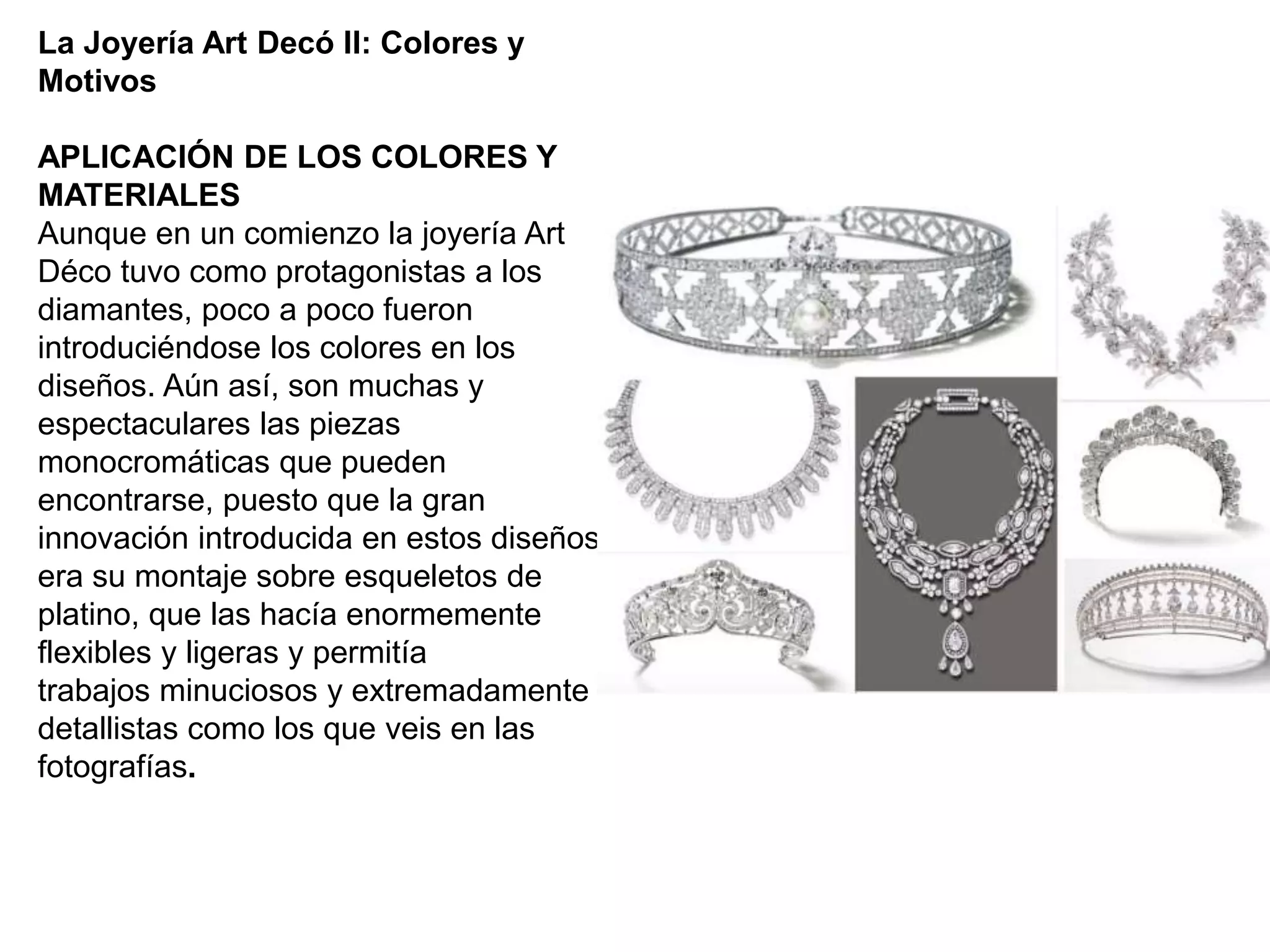 La Joyería Art Decó II: Colores y
Motivos
APLICACIÓN DE LOS COLORES Y
MATERIALES
Aunque en un comienzo la joyería Art
Déco tuvo como protagonistas a los
diamantes, poco a poco fueron
introduciéndose los colores en los
diseños. Aún así, son muchas y
espectaculares las piezas
monocromáticas que pueden
encontrarse, puesto que la gran
innovación introducida en estos diseños
era su montaje sobre esqueletos de
platino, que las hacía enormemente
flexibles y ligeras y permitía
trabajos minuciosos y extremadamente
detallistas como los que veis en las
fotografías.
 