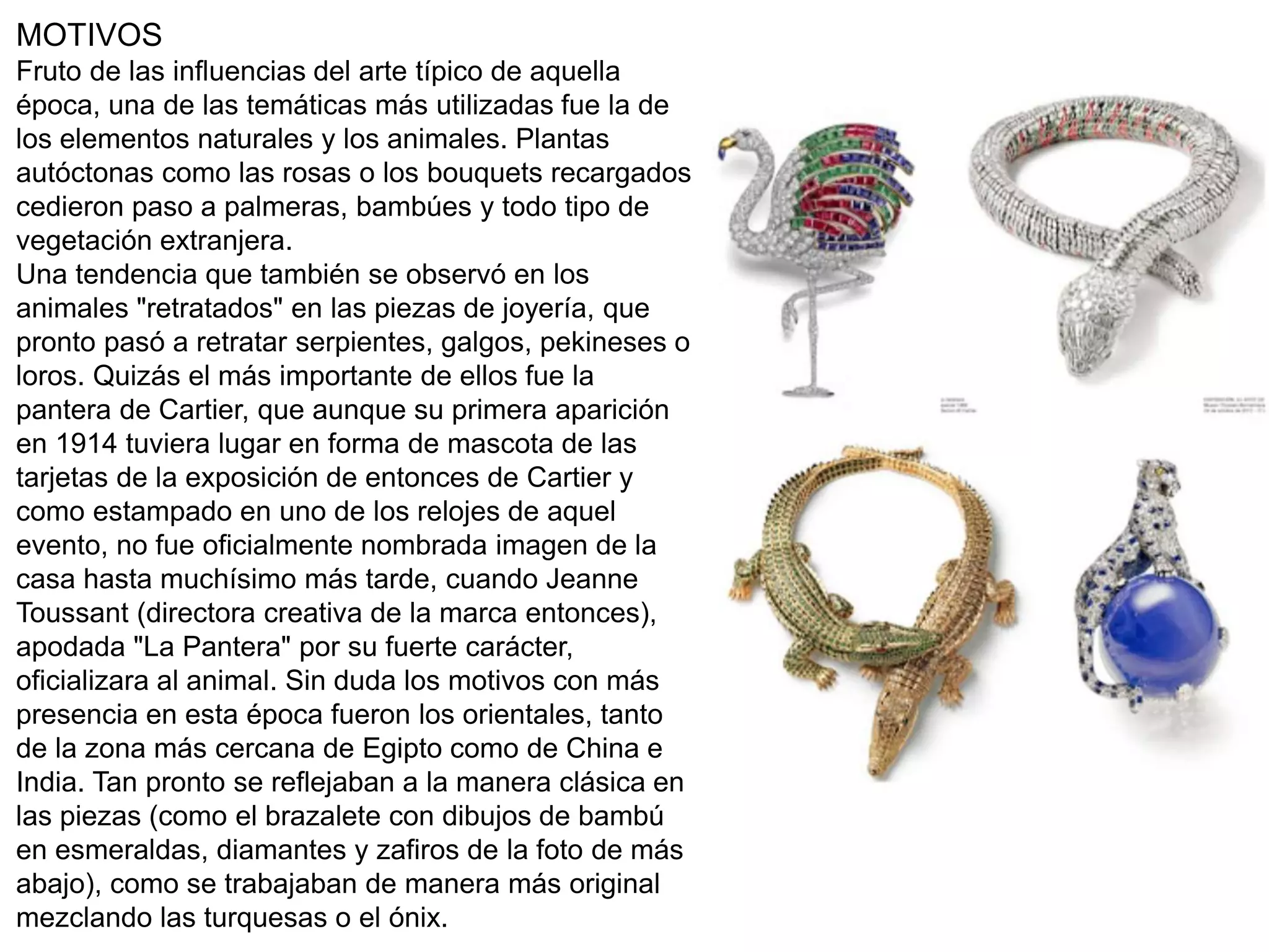 MOTIVOS
Fruto de las influencias del arte típico de aquella
época, una de las temáticas más utilizadas fue la de
los elementos naturales y los animales. Plantas
autóctonas como las rosas o los bouquets recargados
cedieron paso a palmeras, bambúes y todo tipo de
vegetación extranjera.
Una tendencia que también se observó en los
animales "retratados" en las piezas de joyería, que
pronto pasó a retratar serpientes, galgos, pekineses o
loros. Quizás el más importante de ellos fue la
pantera de Cartier, que aunque su primera aparición
en 1914 tuviera lugar en forma de mascota de las
tarjetas de la exposición de entonces de Cartier y
como estampado en uno de los relojes de aquel
evento, no fue oficialmente nombrada imagen de la
casa hasta muchísimo más tarde, cuando Jeanne
Toussant (directora creativa de la marca entonces),
apodada "La Pantera" por su fuerte carácter,
oficializara al animal. Sin duda los motivos con más
presencia en esta época fueron los orientales, tanto
de la zona más cercana de Egipto como de China e
India. Tan pronto se reflejaban a la manera clásica en
las piezas (como el brazalete con dibujos de bambú
en esmeraldas, diamantes y zafiros de la foto de más
abajo), como se trabajaban de manera más original
mezclando las turquesas o el ónix.
 