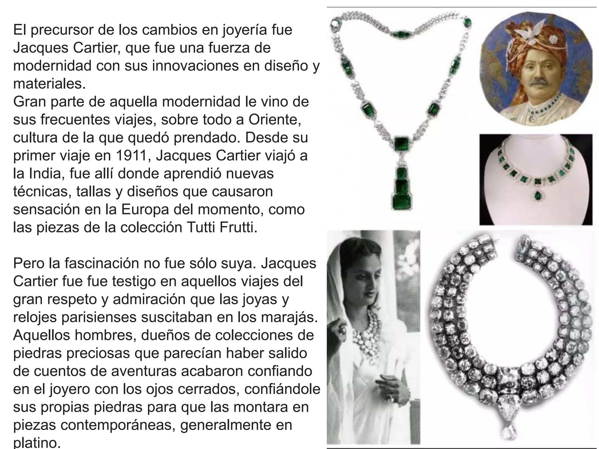 El precursor de los cambios en joyería fue
Jacques Cartier, que fue una fuerza de
modernidad con sus innovaciones en diseño y
materiales.
Gran parte de aquella modernidad le vino de
sus frecuentes viajes, sobre todo a Oriente,
cultura de la que quedó prendado. Desde su
primer viaje en 1911, Jacques Cartier viajó a
la India, fue allí donde aprendió nuevas
técnicas, tallas y diseños que causaron
sensación en la Europa del momento, como
las piezas de la colección Tutti Frutti.
Pero la fascinación no fue sólo suya. Jacques
Cartier fue fue testigo en aquellos viajes del
gran respeto y admiración que las joyas y
relojes parisienses suscitaban en los marajás.
Aquellos hombres, dueños de colecciones de
piedras preciosas que parecían haber salido
de cuentos de aventuras acabaron confiando
en el joyero con los ojos cerrados, confiándole
sus propias piedras para que las montara en
piezas contemporáneas, generalmente en
platino.
 