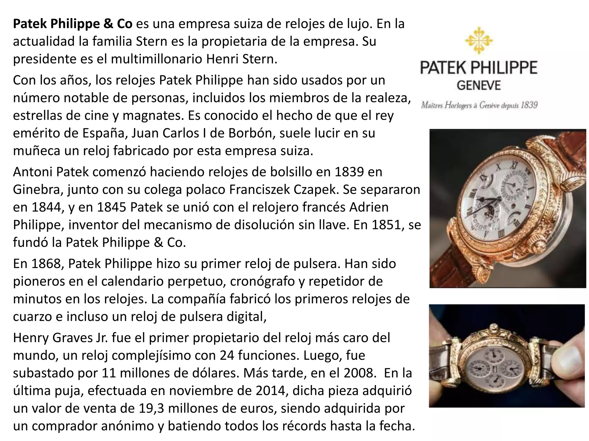 Patek Philippe & Co es una empresa suiza de relojes de lujo. En la
actualidad la familia Stern es la propietaria de la empresa. Su
presidente es el multimillonario Henri Stern.
Con los años, los relojes Patek Philippe han sido usados por un
número notable de personas, incluidos los miembros de la realeza,
estrellas de cine y magnates. Es conocido el hecho de que el rey
emérito de España, Juan Carlos I de Borbón, suele lucir en su
muñeca un reloj fabricado por esta empresa suiza.
Antoni Patek comenzó haciendo relojes de bolsillo en 1839 en
Ginebra, junto con su colega polaco Franciszek Czapek. Se separaron
en 1844, y en 1845 Patek se unió con el relojero francés Adrien
Philippe, inventor del mecanismo de disolución sin llave. En 1851, se
fundó la Patek Philippe & Co.
En 1868, Patek Philippe hizo su primer reloj de pulsera. Han sido
pioneros en el calendario perpetuo, cronógrafo y repetidor de
minutos en los relojes. La compañía fabricó los primeros relojes de
cuarzo e incluso un reloj de pulsera digital,
Henry Graves Jr. fue el primer propietario del reloj más caro del
mundo, un reloj complejísimo con 24 funciones. Luego, fue
subastado por 11 millones de dólares. Más tarde, en el 2008. En la
última puja, efectuada en noviembre de 2014, dicha pieza adquirió
un valor de venta de 19,3 millones de euros, siendo adquirida por
un comprador anónimo y batiendo todos los récords hasta la fecha.
 