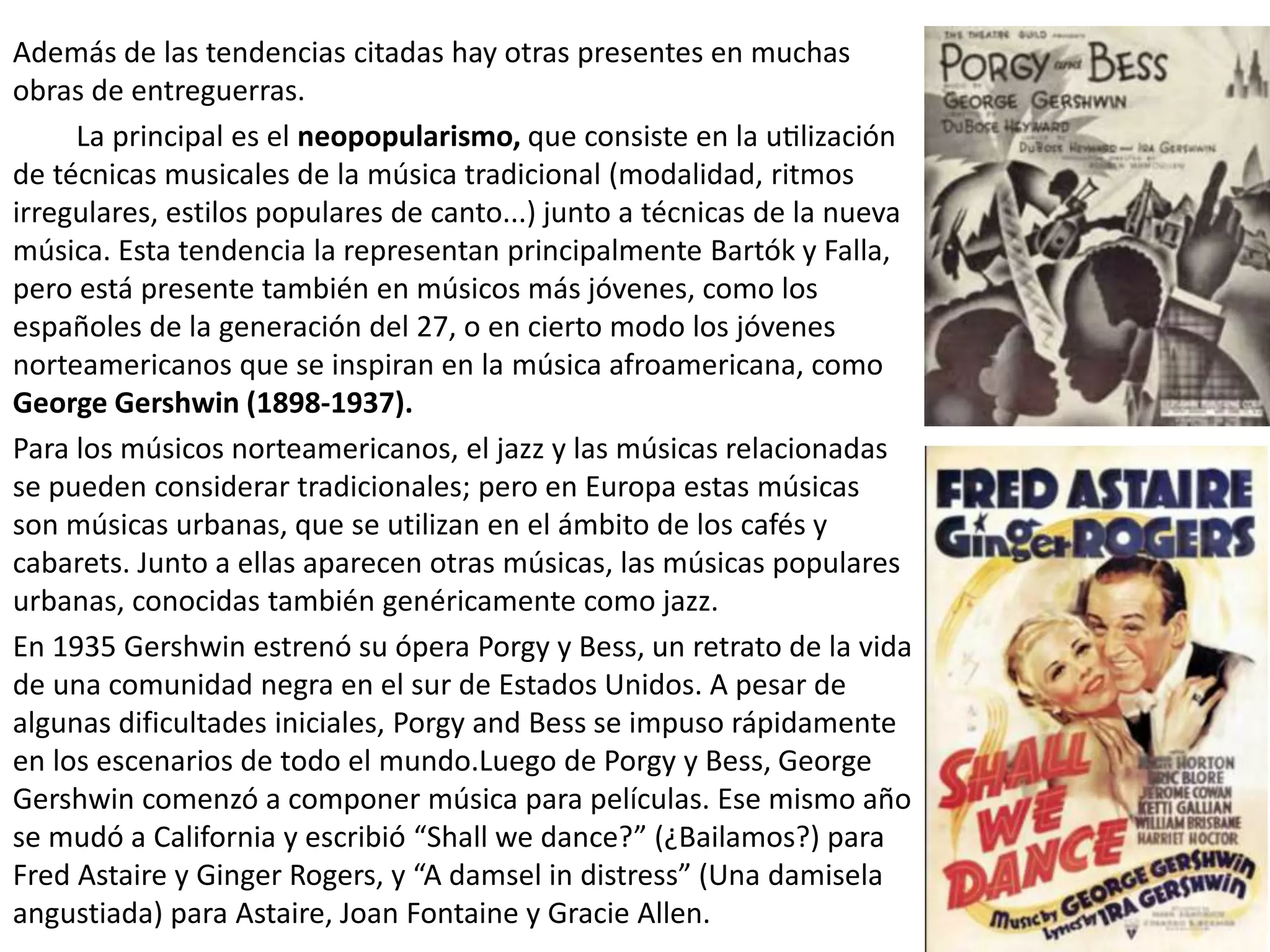 Además de las tendencias citadas hay otras presentes en muchas
obras de entreguerras.
La principal es el neopopularismo, que consiste en la utilización
de técnicas musicales de la música tradicional (modalidad, ritmos
irregulares, estilos populares de canto...) junto a técnicas de la nueva
música. Esta tendencia la representan principalmente Bartók y Falla,
pero está presente también en músicos más jóvenes, como los
españoles de la generación del 27, o en cierto modo los jóvenes
norteamericanos que se inspiran en la música afroamericana, como
George Gershwin (1898-1937).
Para los músicos norteamericanos, el jazz y las músicas relacionadas
se pueden considerar tradicionales; pero en Europa estas músicas
son músicas urbanas, que se utilizan en el ámbito de los cafés y
cabarets. Junto a ellas aparecen otras músicas, las músicas populares
urbanas, conocidas también genéricamente como jazz.
En 1935 Gershwin estrenó su ópera Porgy y Bess, un retrato de la vida
de una comunidad negra en el sur de Estados Unidos. A pesar de
algunas dificultades iniciales, Porgy and Bess se impuso rápidamente
en los escenarios de todo el mundo.Luego de Porgy y Bess, George
Gershwin comenzó a componer música para películas. Ese mismo año
se mudó a California y escribió “Shall we dance?” (¿Bailamos?) para
Fred Astaire y Ginger Rogers, y “A damsel in distress” (Una damisela
angustiada) para Astaire, Joan Fontaine y Gracie Allen.
 
