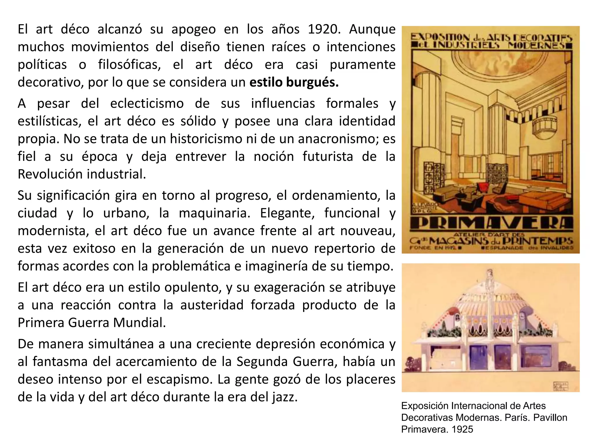 El art déco alcanzó su apogeo en los años 1920. Aunque
muchos movimientos del diseño tienen raíces o intenciones
políticas o filosóficas, el art déco era casi puramente
decorativo, por lo que se considera un estilo burgués.
A pesar del eclecticismo de sus influencias formales y
estilísticas, el art déco es sólido y posee una clara identidad
propia. No se trata de un historicismo ni de un anacronismo; es
fiel a su época y deja entrever la noción futurista de la
Revolución industrial.
Su significación gira en torno al progreso, el ordenamiento, la
ciudad y lo urbano, la maquinaria. Elegante, funcional y
modernista, el art déco fue un avance frente al art nouveau,
esta vez exitoso en la generación de un nuevo repertorio de
formas acordes con la problemática e imaginería de su tiempo.
El art déco era un estilo opulento, y su exageración se atribuye
a una reacción contra la austeridad forzada producto de la
Primera Guerra Mundial.
De manera simultánea a una creciente depresión económica y
al fantasma del acercamiento de la Segunda Guerra, había un
deseo intenso por el escapismo. La gente gozó de los placeres
de la vida y del art déco durante la era del jazz.
Exposición Internacional de Artes
Decorativas Modernas. París. Pavillon
Primavera. 1925
 