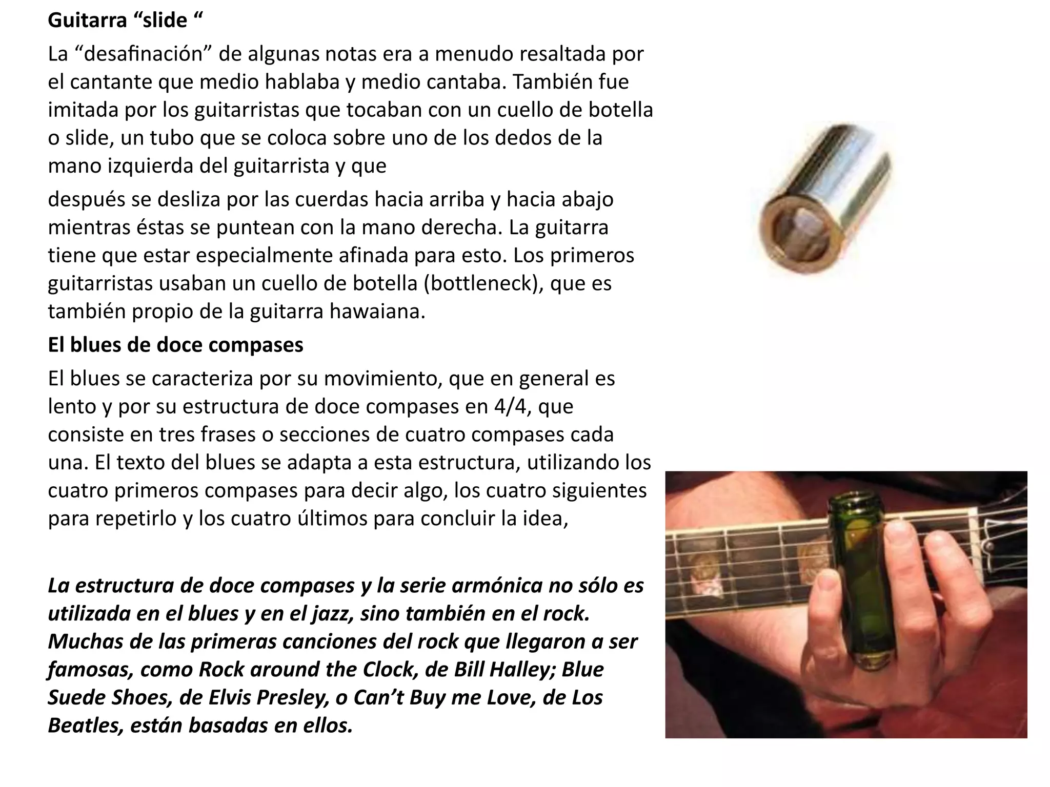 Guitarra “slide “
La “desafinación” de algunas notas era a menudo resaltada por
el cantante que medio hablaba y medio cantaba. También fue
imitada por los guitarristas que tocaban con un cuello de botella
o slide, un tubo que se coloca sobre uno de los dedos de la
mano izquierda del guitarrista y que
después se desliza por las cuerdas hacia arriba y hacia abajo
mientras éstas se puntean con la mano derecha. La guitarra
tiene que estar especialmente afinada para esto. Los primeros
guitarristas usaban un cuello de botella (bottleneck), que es
también propio de la guitarra hawaiana.
El blues de doce compases
El blues se caracteriza por su movimiento, que en general es
lento y por su estructura de doce compases en 4/4, que
consiste en tres frases o secciones de cuatro compases cada
una. El texto del blues se adapta a esta estructura, utilizando los
cuatro primeros compases para decir algo, los cuatro siguientes
para repetirlo y los cuatro últimos para concluir la idea,
La estructura de doce compases y la serie armónica no sólo es
utilizada en el blues y en el jazz, sino también en el rock.
Muchas de las primeras canciones del rock que llegaron a ser
famosas, como Rock around the Clock, de Bill Halley; Blue
Suede Shoes, de Elvis Presley, o Can’t Buy me Love, de Los
Beatles, están basadas en ellos.
 