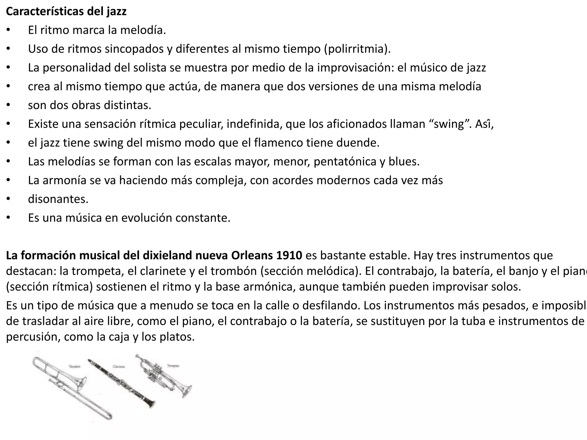 Características del jazz
• El ritmo marca la melodía.
• Uso de ritmos sincopados y diferentes al mismo tiempo (polirritmia).
• La personalidad del solista se muestra por medio de la improvisación: el músico de jazz
• crea al mismo tiempo que actúa, de manera que dos versiones de una misma melodía
• son dos obras distintas.
• Existe una sensación rítmica peculiar, indefinida, que los aficionados llaman “swing”. Así,
• el jazz tiene swing del mismo modo que el flamenco tiene duende.
• Las melodías se forman con las escalas mayor, menor, pentatónica y blues.
• La armonía se va haciendo más compleja, con acordes modernos cada vez más
• disonantes.
• Es una música en evolución constante.
La formación musical del dixieland nueva Orleans 1910 es bastante estable. Hay tres instrumentos que
destacan: la trompeta, el clarinete y el trombón (sección melódica). El contrabajo, la batería, el banjo y el piano
(sección rítmica) sostienen el ritmo y la base armónica, aunque también pueden improvisar solos.
Es un tipo de música que a menudo se toca en la calle o desfilando. Los instrumentos más pesados, e imposible
de trasladar al aire libre, como el piano, el contrabajo o la batería, se sustituyen por la tuba e instrumentos de
percusión, como la caja y los platos.
 