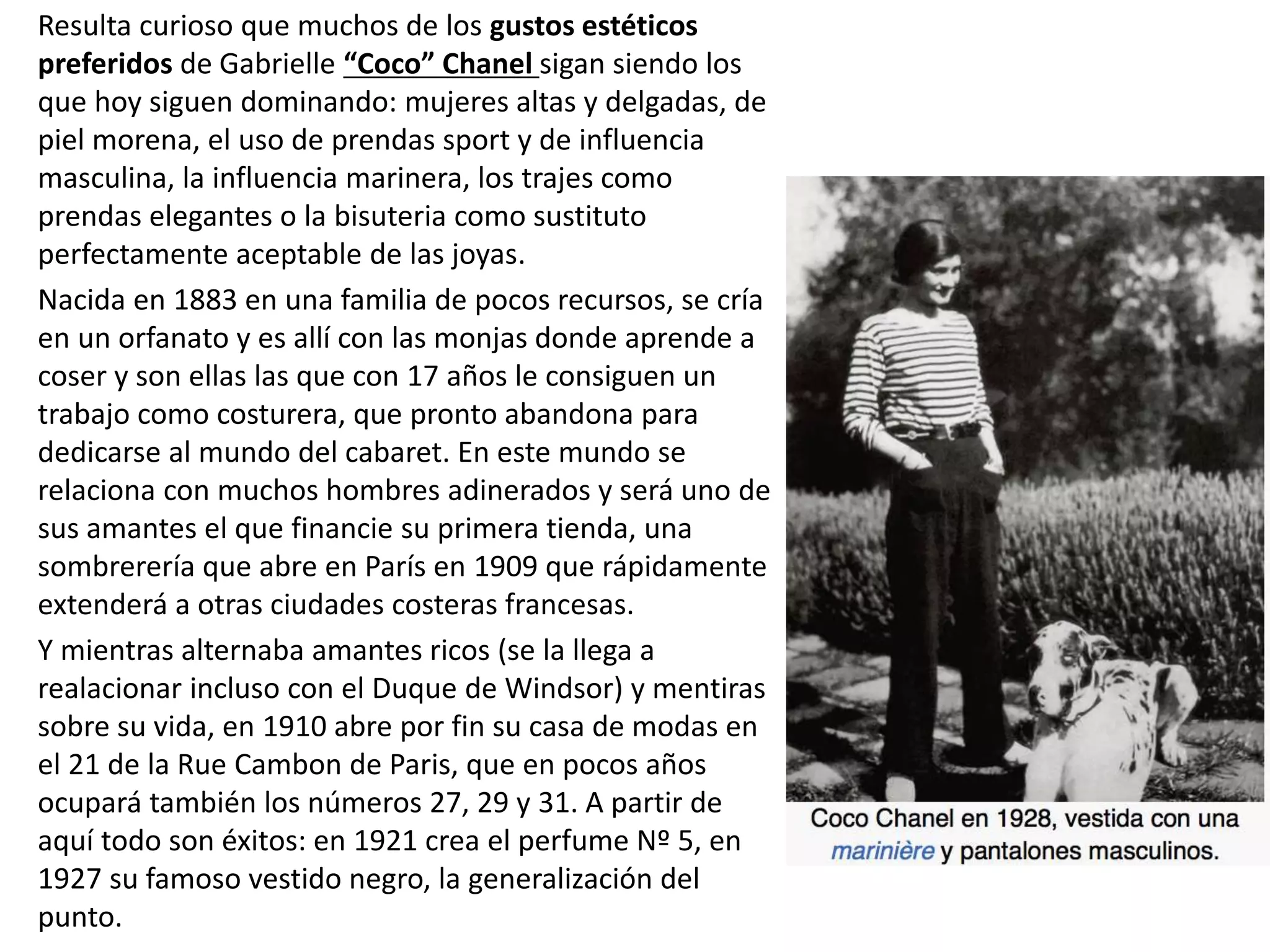 Resulta curioso que muchos de los gustos estéticos
preferidos de Gabrielle “Coco” Chanel sigan siendo los
que hoy siguen dominando: mujeres altas y delgadas, de
piel morena, el uso de prendas sport y de influencia
masculina, la influencia marinera, los trajes como
prendas elegantes o la bisuteria como sustituto
perfectamente aceptable de las joyas.
Nacida en 1883 en una familia de pocos recursos, se cría
en un orfanato y es allí con las monjas donde aprende a
coser y son ellas las que con 17 años le consiguen un
trabajo como costurera, que pronto abandona para
dedicarse al mundo del cabaret. En este mundo se
relaciona con muchos hombres adinerados y será uno de
sus amantes el que financie su primera tienda, una
sombrerería que abre en París en 1909 que rápidamente
extenderá a otras ciudades costeras francesas.
Y mientras alternaba amantes ricos (se la llega a
realacionar incluso con el Duque de Windsor) y mentiras
sobre su vida, en 1910 abre por fin su casa de modas en
el 21 de la Rue Cambon de Paris, que en pocos años
ocupará también los números 27, 29 y 31. A partir de
aquí todo son éxitos: en 1921 crea el perfume Nº 5, en
1927 su famoso vestido negro, la generalización del
punto.
 