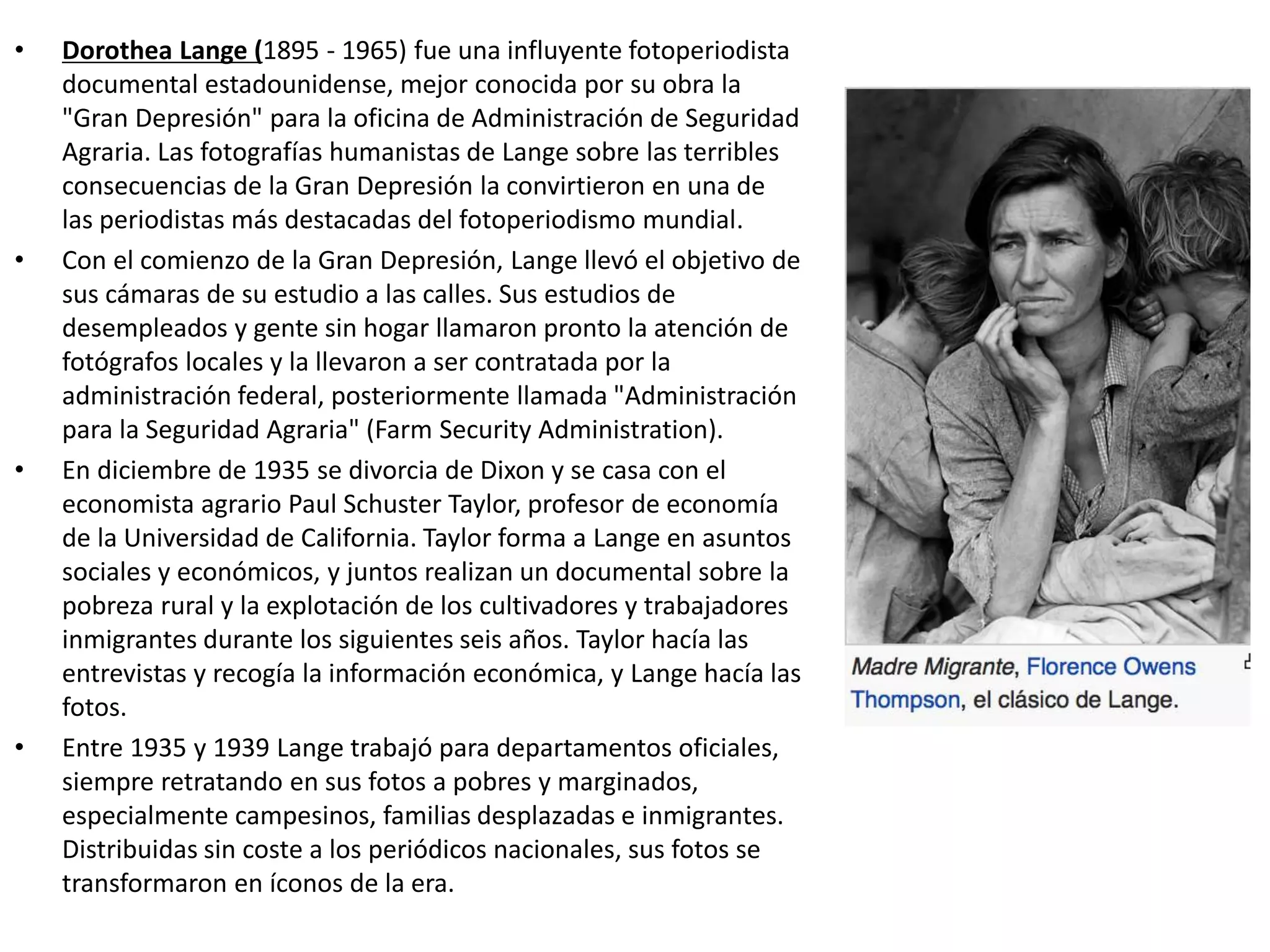 • Dorothea Lange (1895 - 1965) fue una influyente fotoperiodista
documental estadounidense, mejor conocida por su obra la
"Gran Depresión" para la oficina de Administración de Seguridad
Agraria. Las fotografías humanistas de Lange sobre las terribles
consecuencias de la Gran Depresión la convirtieron en una de
las periodistas más destacadas del fotoperiodismo mundial.
• Con el comienzo de la Gran Depresión, Lange llevó el objetivo de
sus cámaras de su estudio a las calles. Sus estudios de
desempleados y gente sin hogar llamaron pronto la atención de
fotógrafos locales y la llevaron a ser contratada por la
administración federal, posteriormente llamada "Administración
para la Seguridad Agraria" (Farm Security Administration).
• En diciembre de 1935 se divorcia de Dixon y se casa con el
economista agrario Paul Schuster Taylor, profesor de economía
de la Universidad de California. Taylor forma a Lange en asuntos
sociales y económicos, y juntos realizan un documental sobre la
pobreza rural y la explotación de los cultivadores y trabajadores
inmigrantes durante los siguientes seis años. Taylor hacía las
entrevistas y recogía la información económica, y Lange hacía las
fotos.
• Entre 1935 y 1939 Lange trabajó para departamentos oficiales,
siempre retratando en sus fotos a pobres y marginados,
especialmente campesinos, familias desplazadas e inmigrantes.
Distribuidas sin coste a los periódicos nacionales, sus fotos se
transformaron en íconos de la era.
 