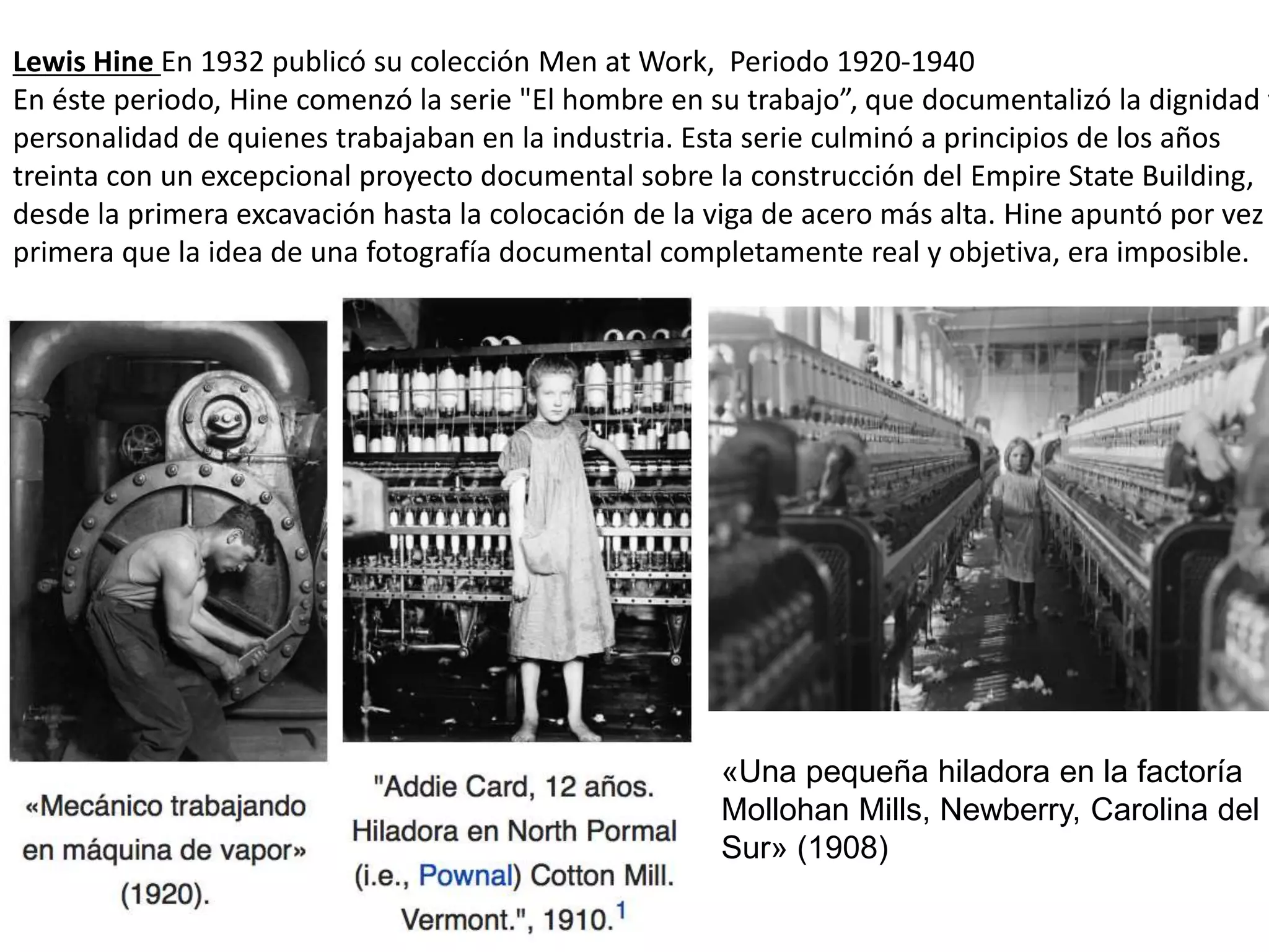 Lewis Hine En 1932 publicó su colección Men at Work, Periodo 1920-1940
En éste periodo, Hine comenzó la serie "El hombre en su trabajo”, que documentalizó la dignidad y
personalidad de quienes trabajaban en la industria. Esta serie culminó a principios de los años
treinta con un excepcional proyecto documental sobre la construcción del Empire State Building,
desde la primera excavación hasta la colocación de la viga de acero más alta. Hine apuntó por vez
primera que la idea de una fotografía documental completamente real y objetiva, era imposible.
«Una pequeña hiladora en la factoría
Mollohan Mills, Newberry, Carolina del
Sur» (1908)
 