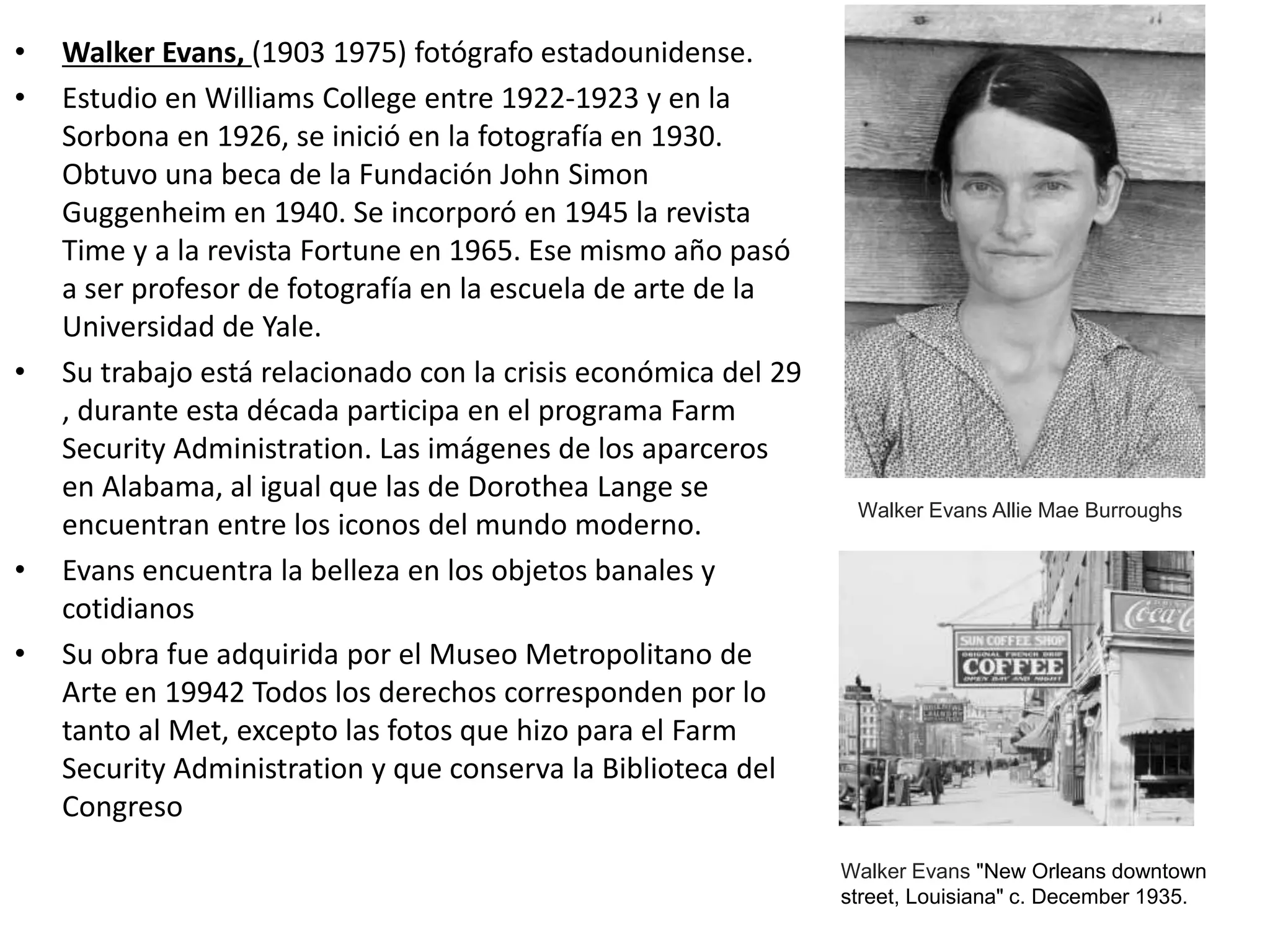 • Walker Evans, (1903 1975) fotógrafo estadounidense.
• Estudio en Williams College entre 1922-1923 y en la
Sorbona en 1926, se inició en la fotografía en 1930.
Obtuvo una beca de la Fundación John Simon
Guggenheim en 1940. Se incorporó en 1945 la revista
Time y a la revista Fortune en 1965. Ese mismo año pasó
a ser profesor de fotografía en la escuela de arte de la
Universidad de Yale.
• Su trabajo está relacionado con la crisis económica del 29
, durante esta década participa en el programa Farm
Security Administration. Las imágenes de los aparceros
en Alabama, al igual que las de Dorothea Lange se
encuentran entre los iconos del mundo moderno.
• Evans encuentra la belleza en los objetos banales y
cotidianos
• Su obra fue adquirida por el Museo Metropolitano de
Arte en 19942 Todos los derechos corresponden por lo
tanto al Met, excepto las fotos que hizo para el Farm
Security Administration y que conserva la Biblioteca del
Congreso
Walker Evans Allie Mae Burroughs
Walker Evans "New Orleans downtown
street, Louisiana" c. December 1935.
 