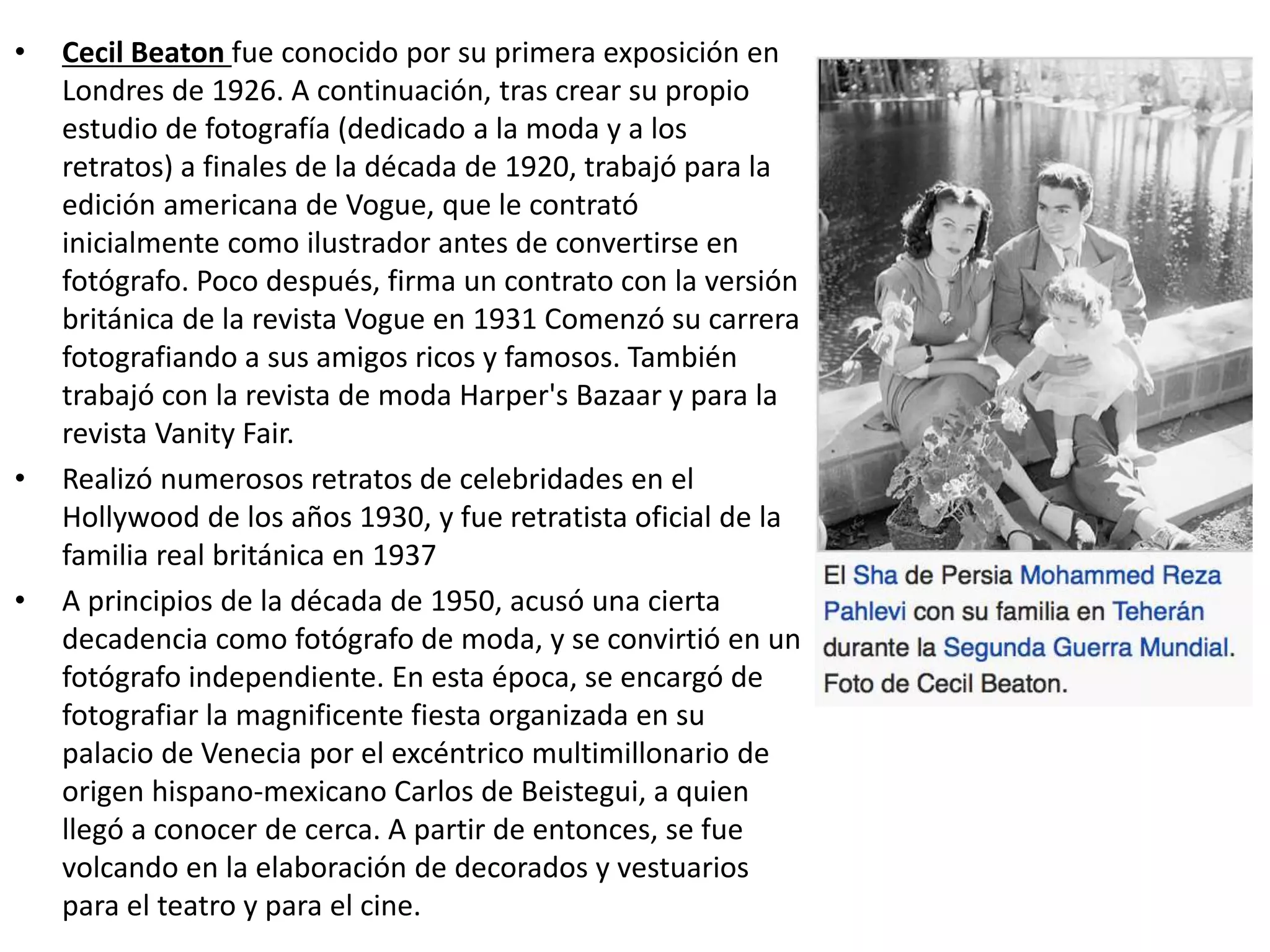 • Cecil Beaton fue conocido por su primera exposición en
Londres de 1926. A continuación, tras crear su propio
estudio de fotografía (dedicado a la moda y a los
retratos) a finales de la década de 1920, trabajó para la
edición americana de Vogue, que le contrató
inicialmente como ilustrador antes de convertirse en
fotógrafo. Poco después, firma un contrato con la versión
británica de la revista Vogue en 1931 Comenzó su carrera
fotografiando a sus amigos ricos y famosos. También
trabajó con la revista de moda Harper's Bazaar y para la
revista Vanity Fair.
• Realizó numerosos retratos de celebridades en el
Hollywood de los años 1930, y fue retratista oficial de la
familia real británica en 1937
• A principios de la década de 1950, acusó una cierta
decadencia como fotógrafo de moda, y se convirtió en un
fotógrafo independiente. En esta época, se encargó de
fotografiar la magnificente fiesta organizada en su
palacio de Venecia por el excéntrico multimillonario de
origen hispano-mexicano Carlos de Beistegui, a quien
llegó a conocer de cerca. A partir de entonces, se fue
volcando en la elaboración de decorados y vestuarios
para el teatro y para el cine.
 
