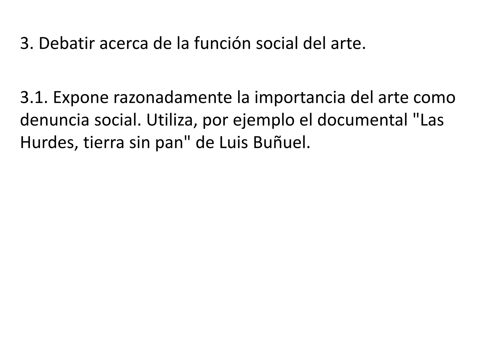 3. Debatir acerca de la función social del arte.
3.1. Expone razonadamente la importancia del arte como
denuncia social. Utiliza, por ejemplo el documental "Las
Hurdes, tierra sin pan" de Luis Buñuel.
 