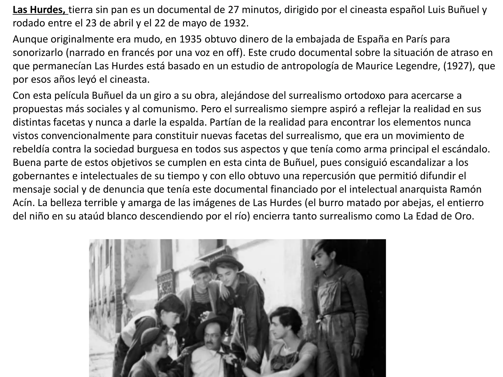 Las Hurdes, tierra sin pan es un documental de 27 minutos, dirigido por el cineasta español Luis Buñuel y
rodado entre el 23 de abril y el 22 de mayo de 1932.
Aunque originalmente era mudo, en 1935 obtuvo dinero de la embajada de España en París para
sonorizarlo (narrado en francés por una voz en off). Este crudo documental sobre la situación de atraso en
que permanecían Las Hurdes está basado en un estudio de antropología de Maurice Legendre, (1927), que
por esos años leyó el cineasta.
Con esta película Buñuel da un giro a su obra, alejándose del surrealismo ortodoxo para acercarse a
propuestas más sociales y al comunismo. Pero el surrealismo siempre aspiró a reflejar la realidad en sus
distintas facetas y nunca a darle la espalda. Partían de la realidad para encontrar los elementos nunca
vistos convencionalmente para constituir nuevas facetas del surrealismo, que era un movimiento de
rebeldía contra la sociedad burguesa en todos sus aspectos y que tenía como arma principal el escándalo.
Buena parte de estos objetivos se cumplen en esta cinta de Buñuel, pues consiguió escandalizar a los
gobernantes e intelectuales de su tiempo y con ello obtuvo una repercusión que permitió difundir el
mensaje social y de denuncia que tenía este documental financiado por el intelectual anarquista Ramón
Acín. La belleza terrible y amarga de las imágenes de Las Hurdes (el burro matado por abejas, el entierro
del niño en su ataúd blanco descendiendo por el río) encierra tanto surrealismo como La Edad de Oro.
 