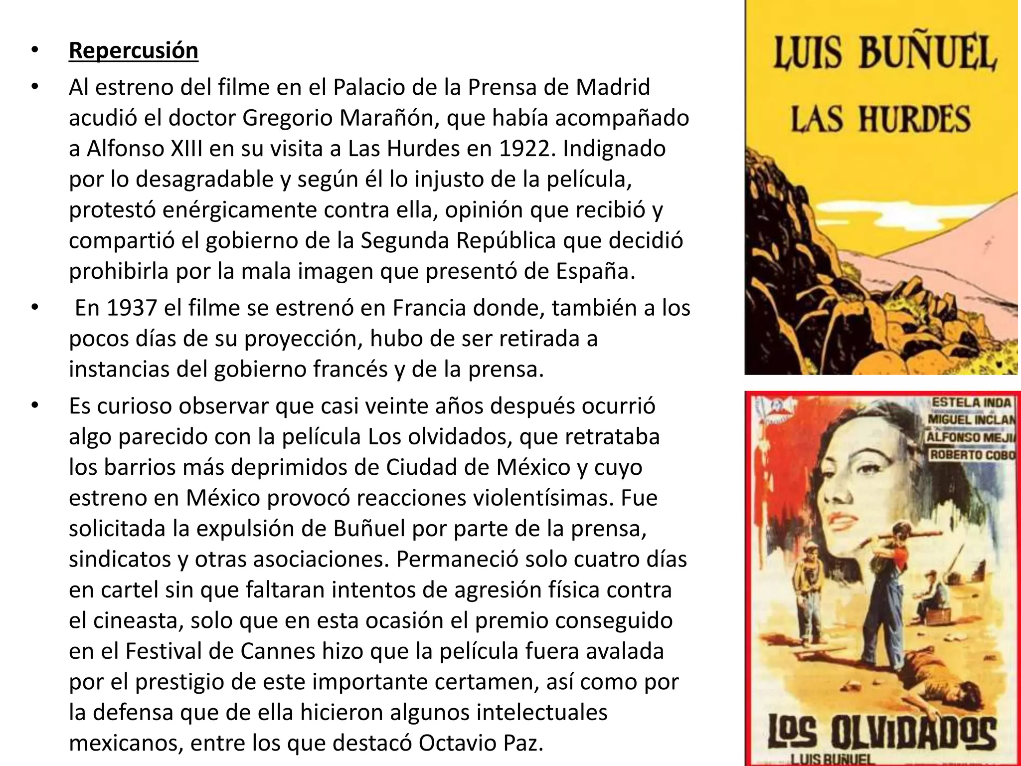 • Repercusión
• Al estreno del filme en el Palacio de la Prensa de Madrid
acudió el doctor Gregorio Marañón, que había acompañado
a Alfonso XIII en su visita a Las Hurdes en 1922. Indignado
por lo desagradable y según él lo injusto de la película,
protestó enérgicamente contra ella, opinión que recibió y
compartió el gobierno de la Segunda República que decidió
prohibirla por la mala imagen que presentó de España.
• En 1937 el filme se estrenó en Francia donde, también a los
pocos días de su proyección, hubo de ser retirada a
instancias del gobierno francés y de la prensa.
• Es curioso observar que casi veinte años después ocurrió
algo parecido con la película Los olvidados, que retrataba
los barrios más deprimidos de Ciudad de México y cuyo
estreno en México provocó reacciones violentísimas. Fue
solicitada la expulsión de Buñuel por parte de la prensa,
sindicatos y otras asociaciones. Permaneció solo cuatro días
en cartel sin que faltaran intentos de agresión física contra
el cineasta, solo que en esta ocasión el premio conseguido
en el Festival de Cannes hizo que la película fuera avalada
por el prestigio de este importante certamen, así como por
la defensa que de ella hicieron algunos intelectuales
mexicanos, entre los que destacó Octavio Paz.
 