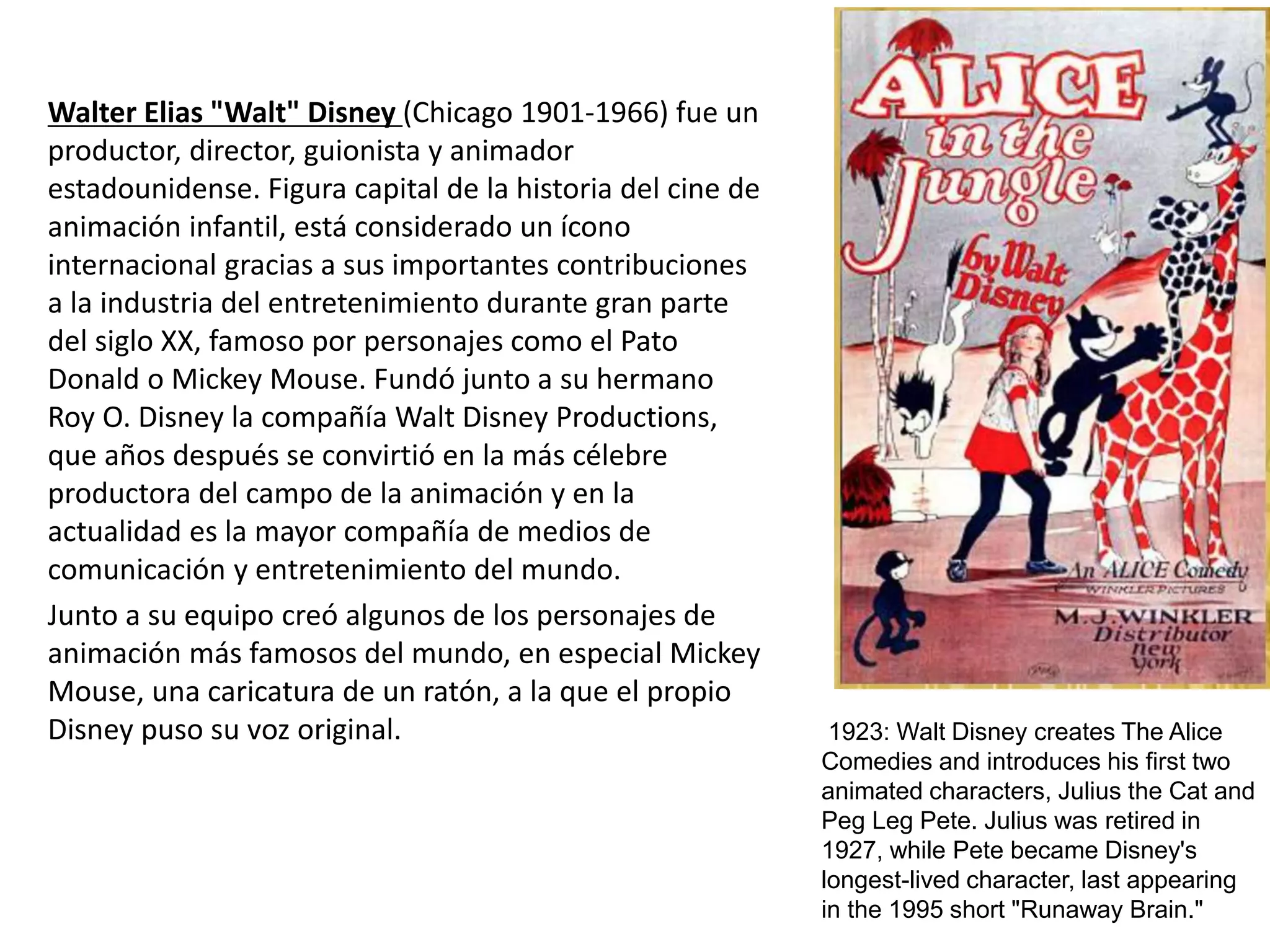 Walter Elias "Walt" Disney (Chicago 1901-1966) fue un
productor, director, guionista y animador
estadounidense. Figura capital de la historia del cine de
animación infantil, está considerado un ícono
internacional gracias a sus importantes contribuciones
a la industria del entretenimiento durante gran parte
del siglo XX, famoso por personajes como el Pato
Donald o Mickey Mouse. Fundó junto a su hermano
Roy O. Disney la compañía Walt Disney Productions,
que años después se convirtió en la más célebre
productora del campo de la animación y en la
actualidad es la mayor compañía de medios de
comunicación y entretenimiento del mundo.
Junto a su equipo creó algunos de los personajes de
animación más famosos del mundo, en especial Mickey
Mouse, una caricatura de un ratón, a la que el propio
Disney puso su voz original. 1923: Walt Disney creates The Alice
Comedies and introduces his first two
animated characters, Julius the Cat and
Peg Leg Pete. Julius was retired in
1927, while Pete became Disney's
longest-lived character, last appearing
in the 1995 short "Runaway Brain."
 