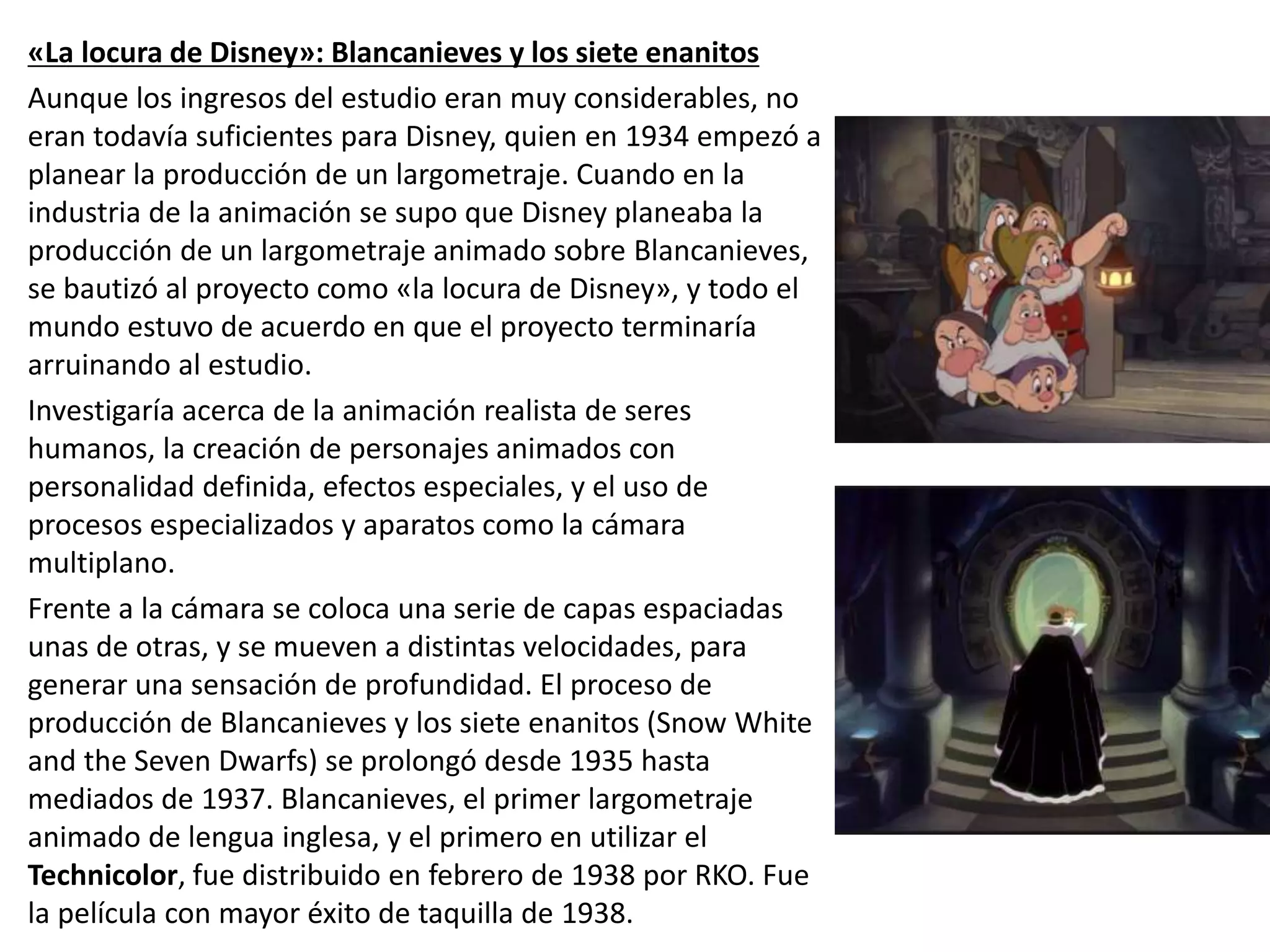 «La locura de Disney»: Blancanieves y los siete enanitos
Aunque los ingresos del estudio eran muy considerables, no
eran todavía suficientes para Disney, quien en 1934 empezó a
planear la producción de un largometraje. Cuando en la
industria de la animación se supo que Disney planeaba la
producción de un largometraje animado sobre Blancanieves,
se bautizó al proyecto como «la locura de Disney», y todo el
mundo estuvo de acuerdo en que el proyecto terminaría
arruinando al estudio.
Investigaría acerca de la animación realista de seres
humanos, la creación de personajes animados con
personalidad definida, efectos especiales, y el uso de
procesos especializados y aparatos como la cámara
multiplano.
Frente a la cámara se coloca una serie de capas espaciadas
unas de otras, y se mueven a distintas velocidades, para
generar una sensación de profundidad. El proceso de
producción de Blancanieves y los siete enanitos (Snow White
and the Seven Dwarfs) se prolongó desde 1935 hasta
mediados de 1937. Blancanieves, el primer largometraje
animado de lengua inglesa, y el primero en utilizar el
Technicolor, fue distribuido en febrero de 1938 por RKO. Fue
la película con mayor éxito de taquilla de 1938.
 