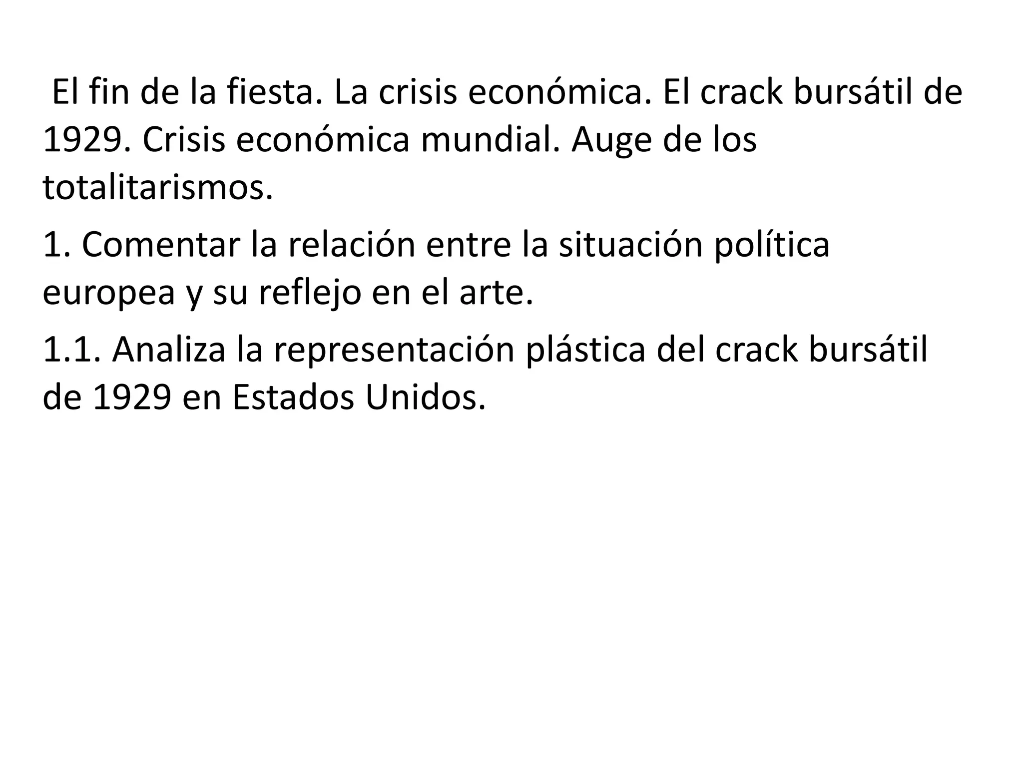 El fin de la fiesta. La crisis económica. El crack bursátil de
1929. Crisis económica mundial. Auge de los
totalitarismos.
1. Comentar la relación entre la situación política
europea y su reflejo en el arte.
1.1. Analiza la representación plástica del crack bursátil
de 1929 en Estados Unidos.
 