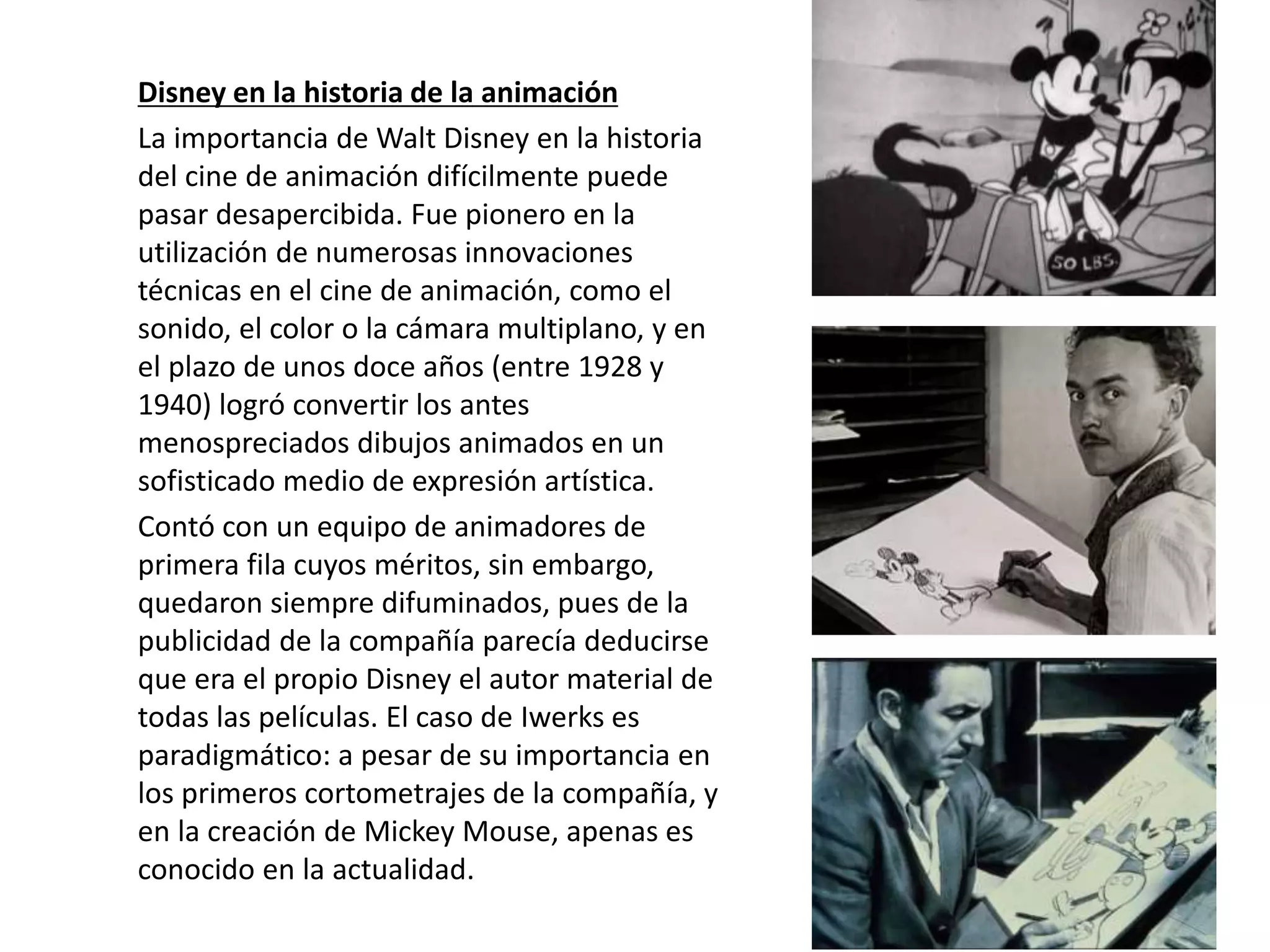 Disney en la historia de la animación
La importancia de Walt Disney en la historia
del cine de animación difícilmente puede
pasar desapercibida. Fue pionero en la
utilización de numerosas innovaciones
técnicas en el cine de animación, como el
sonido, el color o la cámara multiplano, y en
el plazo de unos doce años (entre 1928 y
1940) logró convertir los antes
menospreciados dibujos animados en un
sofisticado medio de expresión artística.
Contó con un equipo de animadores de
primera fila cuyos méritos, sin embargo,
quedaron siempre difuminados, pues de la
publicidad de la compañía parecía deducirse
que era el propio Disney el autor material de
todas las películas. El caso de Iwerks es
paradigmático: a pesar de su importancia en
los primeros cortometrajes de la compañía, y
en la creación de Mickey Mouse, apenas es
conocido en la actualidad.
 