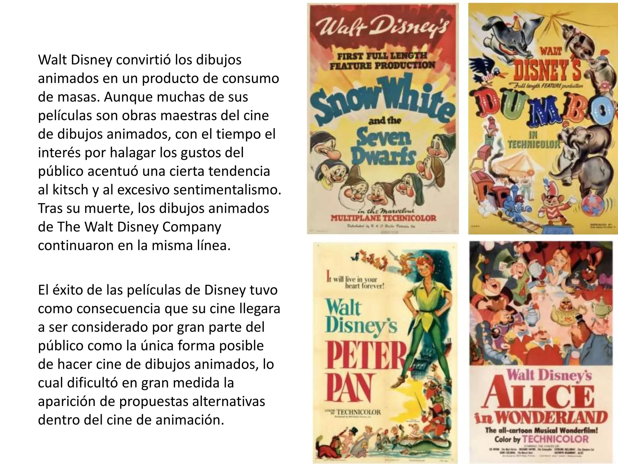 Walt Disney convirtió los dibujos
animados en un producto de consumo
de masas. Aunque muchas de sus
películas son obras maestras del cine
de dibujos animados, con el tiempo el
interés por halagar los gustos del
público acentuó una cierta tendencia
al kitsch y al excesivo sentimentalismo.
Tras su muerte, los dibujos animados
de The Walt Disney Company
continuaron en la misma línea.
El éxito de las películas de Disney tuvo
como consecuencia que su cine llegara
a ser considerado por gran parte del
público como la única forma posible
de hacer cine de dibujos animados, lo
cual dificultó en gran medida la
aparición de propuestas alternativas
dentro del cine de animación.
 