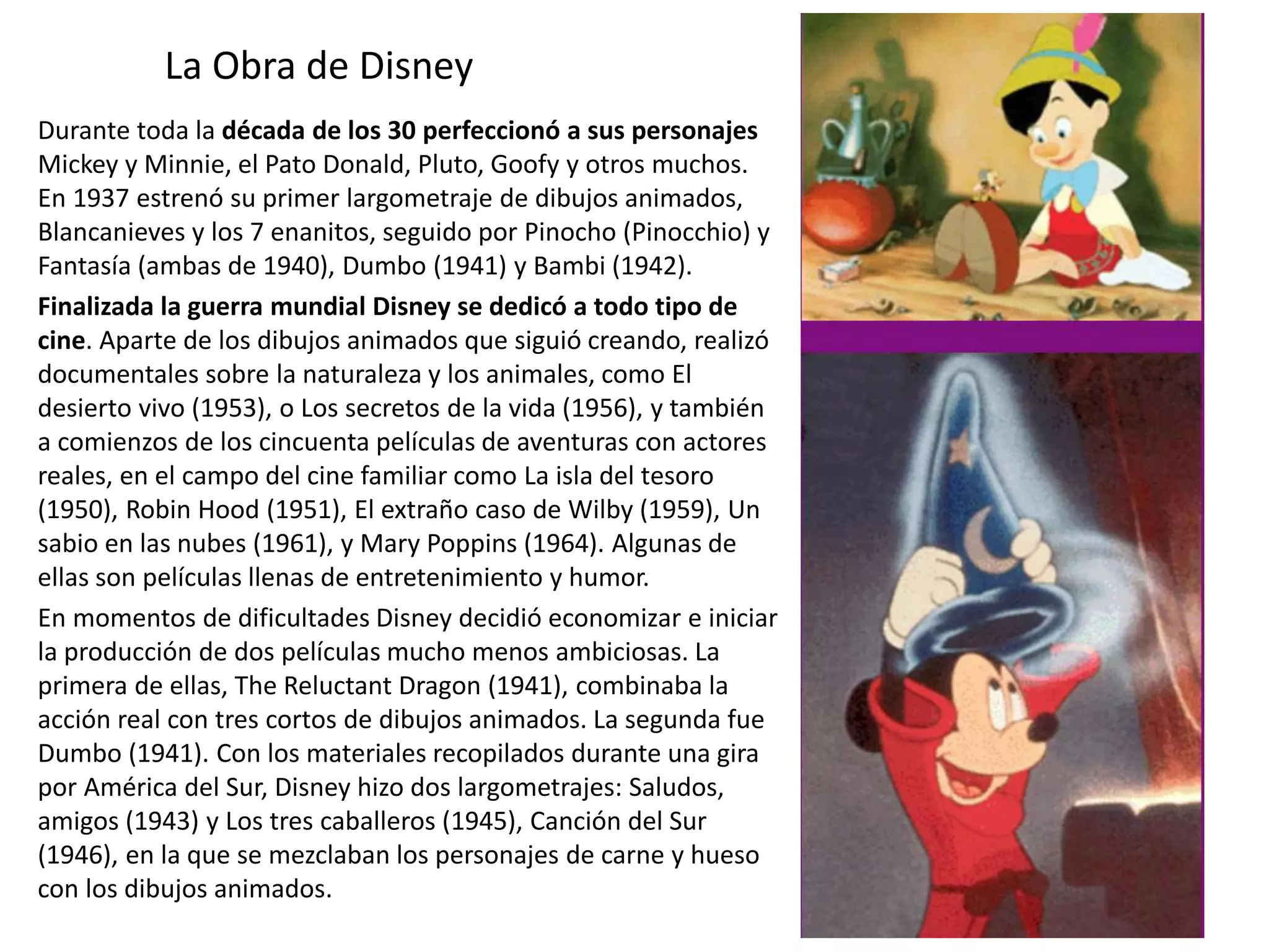 La Obra de Disney
Durante toda la década de los 30 perfeccionó a sus personajes
Mickey y Minnie, el Pato Donald, Pluto, Goofy y otros muchos.
En 1937 estrenó su primer largometraje de dibujos animados,
Blancanieves y los 7 enanitos, seguido por Pinocho (Pinocchio) y
Fantasía (ambas de 1940), Dumbo (1941) y Bambi (1942).
Finalizada la guerra mundial Disney se dedicó a todo tipo de
cine. Aparte de los dibujos animados que siguió creando, realizó
documentales sobre la naturaleza y los animales, como El
desierto vivo (1953), o Los secretos de la vida (1956), y también
a comienzos de los cincuenta películas de aventuras con actores
reales, en el campo del cine familiar como La isla del tesoro
(1950), Robin Hood (1951), El extraño caso de Wilby (1959), Un
sabio en las nubes (1961), y Mary Poppins (1964). Algunas de
ellas son películas llenas de entretenimiento y humor.
En momentos de dificultades Disney decidió economizar e iniciar
la producción de dos películas mucho menos ambiciosas. La
primera de ellas, The Reluctant Dragon (1941), combinaba la
acción real con tres cortos de dibujos animados. La segunda fue
Dumbo (1941). Con los materiales recopilados durante una gira
por América del Sur, Disney hizo dos largometrajes: Saludos,
amigos (1943) y Los tres caballeros (1945), Canción del Sur
(1946), en la que se mezclaban los personajes de carne y hueso
con los dibujos animados.
 