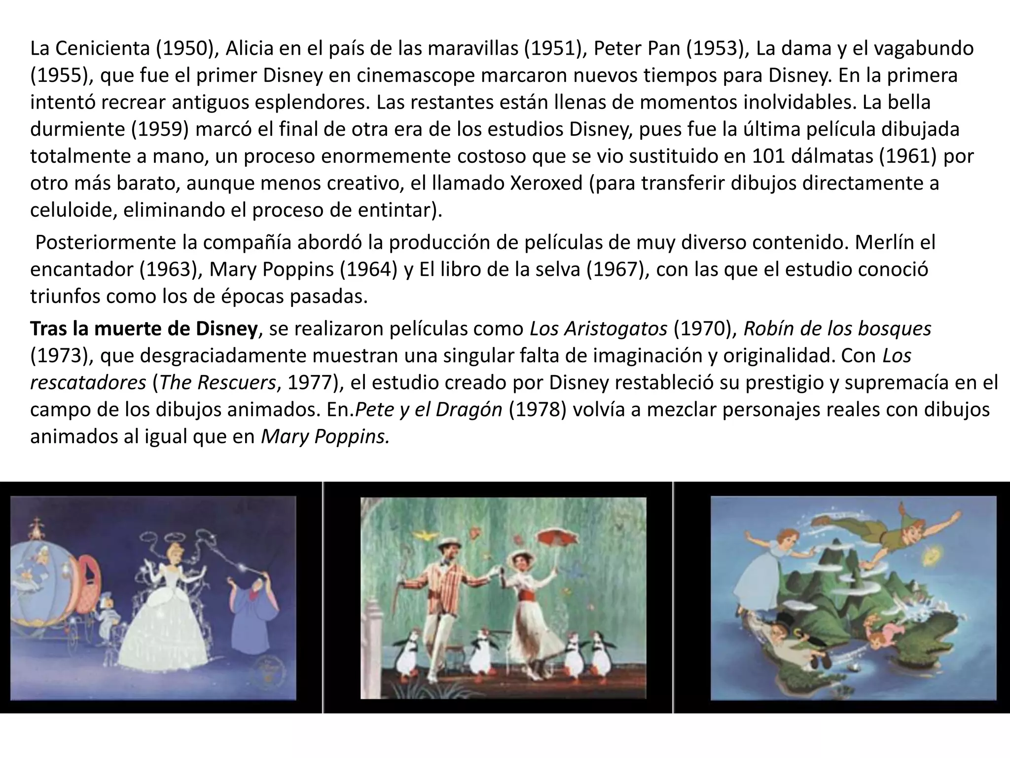 La Cenicienta (1950), Alicia en el país de las maravillas (1951), Peter Pan (1953), La dama y el vagabundo
(1955), que fue el primer Disney en cinemascope marcaron nuevos tiempos para Disney. En la primera
intentó recrear antiguos esplendores. Las restantes están llenas de momentos inolvidables. La bella
durmiente (1959) marcó el final de otra era de los estudios Disney, pues fue la última película dibujada
totalmente a mano, un proceso enormemente costoso que se vio sustituido en 101 dálmatas (1961) por
otro más barato, aunque menos creativo, el llamado Xeroxed (para transferir dibujos directamente a
celuloide, eliminando el proceso de entintar).
Posteriormente la compañía abordó la producción de películas de muy diverso contenido. Merlín el
encantador (1963), Mary Poppins (1964) y El libro de la selva (1967), con las que el estudio conoció
triunfos como los de épocas pasadas.
Tras la muerte de Disney, se realizaron películas como Los Aristogatos (1970), Robín de los bosques
(1973), que desgraciadamente muestran una singular falta de imaginación y originalidad. Con Los
rescatadores (The Rescuers, 1977), el estudio creado por Disney restableció su prestigio y supremacía en el
campo de los dibujos animados. En.Pete y el Dragón (1978) volvía a mezclar personajes reales con dibujos
animados al igual que en Mary Poppins.
 
