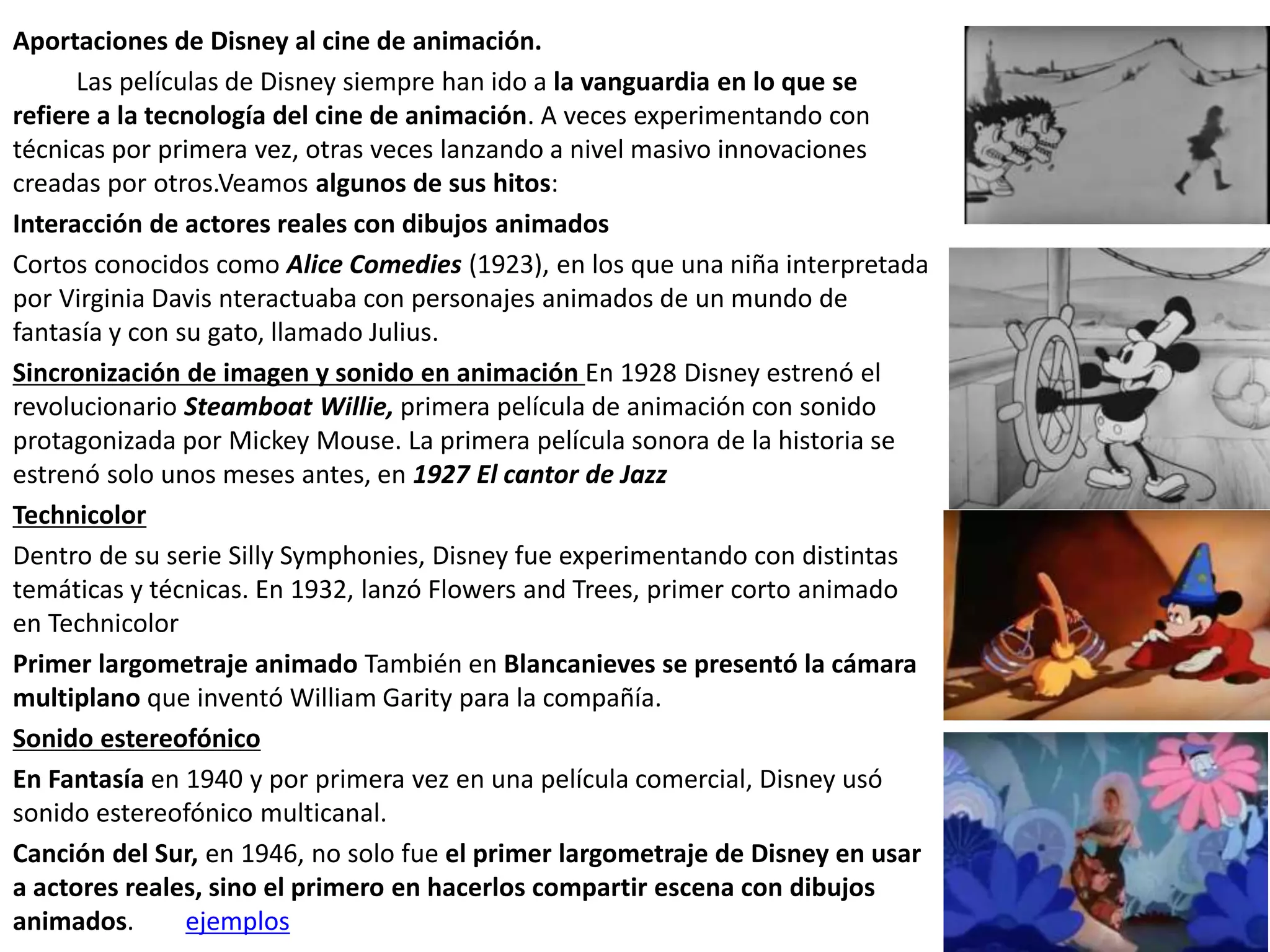Aportaciones de Disney al cine de animación.
Las películas de Disney siempre han ido a la vanguardia en lo que se
refiere a la tecnología del cine de animación. A veces experimentando con
técnicas por primera vez, otras veces lanzando a nivel masivo innovaciones
creadas por otros.Veamos algunos de sus hitos:
Interacción de actores reales con dibujos animados
Cortos conocidos como Alice Comedies (1923), en los que una niña interpretada
por Virginia Davis nteractuaba con personajes animados de un mundo de
fantasía y con su gato, llamado Julius.
Sincronización de imagen y sonido en animación En 1928 Disney estrenó el
revolucionario Steamboat Willie, primera película de animación con sonido
protagonizada por Mickey Mouse. La primera película sonora de la historia se
estrenó solo unos meses antes, en 1927 El cantor de Jazz
Technicolor
Dentro de su serie Silly Symphonies, Disney fue experimentando con distintas
temáticas y técnicas. En 1932, lanzó Flowers and Trees, primer corto animado
en Technicolor
Primer largometraje animado También en Blancanieves se presentó la cámara
multiplano que inventó William Garity para la compañía.
Sonido estereofónico
En Fantasía en 1940 y por primera vez en una película comercial, Disney usó
sonido estereofónico multicanal.
Canción del Sur, en 1946, no solo fue el primer largometraje de Disney en usar
a actores reales, sino el primero en hacerlos compartir escena con dibujos
animados. ejemplos
 