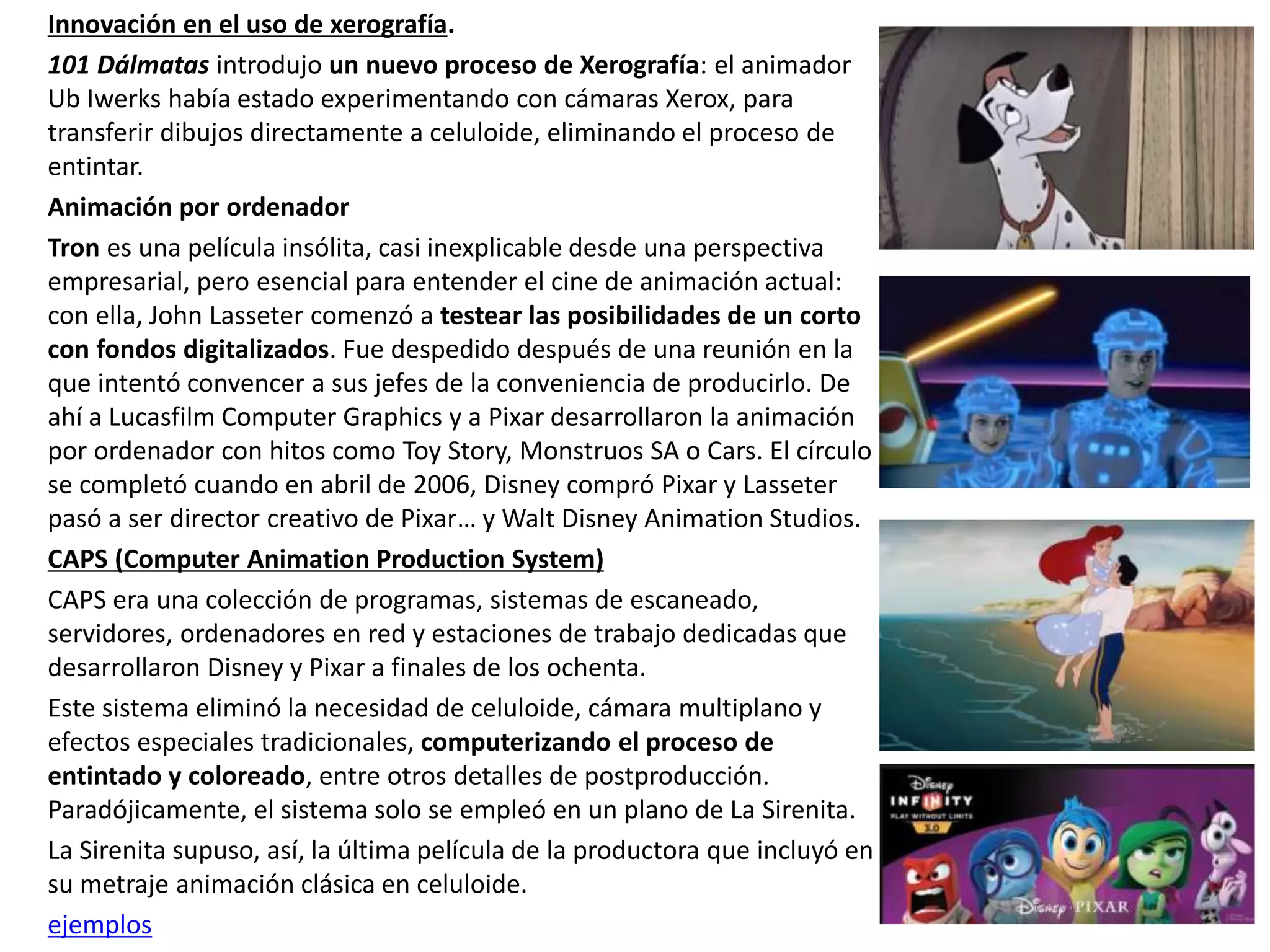 Innovación en el uso de xerografía.
101 Dálmatas introdujo un nuevo proceso de Xerografía: el animador
Ub Iwerks había estado experimentando con cámaras Xerox, para
transferir dibujos directamente a celuloide, eliminando el proceso de
entintar.
Animación por ordenador
Tron es una película insólita, casi inexplicable desde una perspectiva
empresarial, pero esencial para entender el cine de animación actual:
con ella, John Lasseter comenzó a testear las posibilidades de un corto
con fondos digitalizados. Fue despedido después de una reunión en la
que intentó convencer a sus jefes de la conveniencia de producirlo. De
ahí a Lucasfilm Computer Graphics y a Pixar desarrollaron la animación
por ordenador con hitos como Toy Story, Monstruos SA o Cars. El círculo
se completó cuando en abril de 2006, Disney compró Pixar y Lasseter
pasó a ser director creativo de Pixar… y Walt Disney Animation Studios.
CAPS (Computer Animation Production System)
CAPS era una colección de programas, sistemas de escaneado,
servidores, ordenadores en red y estaciones de trabajo dedicadas que
desarrollaron Disney y Pixar a finales de los ochenta.
Este sistema eliminó la necesidad de celuloide, cámara multiplano y
efectos especiales tradicionales, computerizando el proceso de
entintado y coloreado, entre otros detalles de postproducción.
Paradójicamente, el sistema solo se empleó en un plano de La Sirenita.
La Sirenita supuso, así, la última película de la productora que incluyó en
su metraje animación clásica en celuloide.
ejemplos
 