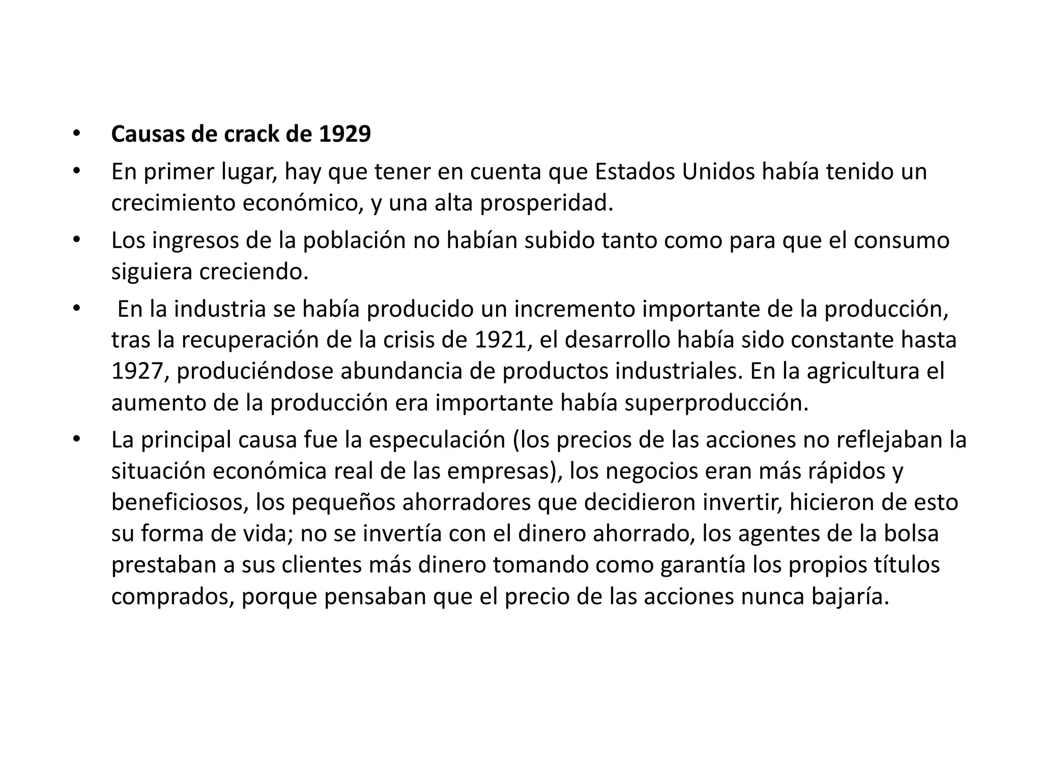 • Causas de crack de 1929
• En primer lugar, hay que tener en cuenta que Estados Unidos había tenido un
crecimiento económico, y una alta prosperidad.
• Los ingresos de la población no habían subido tanto como para que el consumo
siguiera creciendo.
• En la industria se había producido un incremento importante de la producción,
tras la recuperación de la crisis de 1921, el desarrollo había sido constante hasta
1927, produciéndose abundancia de productos industriales. En la agricultura el
aumento de la producción era importante había superproducción.
• La principal causa fue la especulación (los precios de las acciones no reflejaban la
situación económica real de las empresas), los negocios eran más rápidos y
beneficiosos, los pequeños ahorradores que decidieron invertir, hicieron de esto
su forma de vida; no se invertía con el dinero ahorrado, los agentes de la bolsa
prestaban a sus clientes más dinero tomando como garantía los propios títulos
comprados, porque pensaban que el precio de las acciones nunca bajaría.
 
