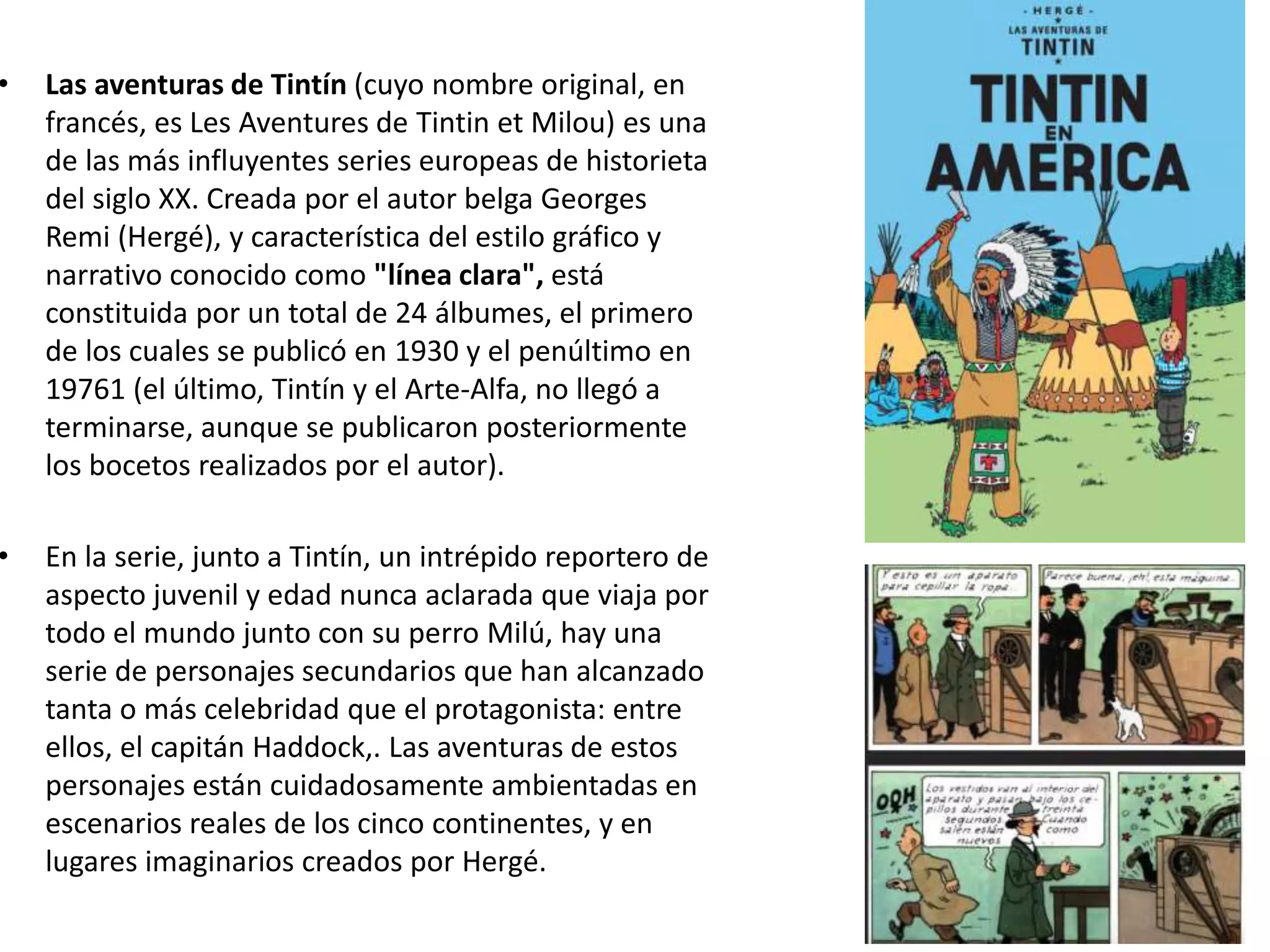• Las aventuras de Tintín (cuyo nombre original, en
francés, es Les Aventures de Tintin et Milou) es una
de las más influyentes series europeas de historieta
del siglo XX. Creada por el autor belga Georges
Remi (Hergé), y característica del estilo gráfico y
narrativo conocido como "línea clara", está
constituida por un total de 24 álbumes, el primero
de los cuales se publicó en 1930 y el penúltimo en
19761 (el último, Tintín y el Arte-Alfa, no llegó a
terminarse, aunque se publicaron posteriormente
los bocetos realizados por el autor).
• En la serie, junto a Tintín, un intrépido reportero de
aspecto juvenil y edad nunca aclarada que viaja por
todo el mundo junto con su perro Milú, hay una
serie de personajes secundarios que han alcanzado
tanta o más celebridad que el protagonista: entre
ellos, el capitán Haddock,. Las aventuras de estos
personajes están cuidadosamente ambientadas en
escenarios reales de los cinco continentes, y en
lugares imaginarios creados por Hergé.
 