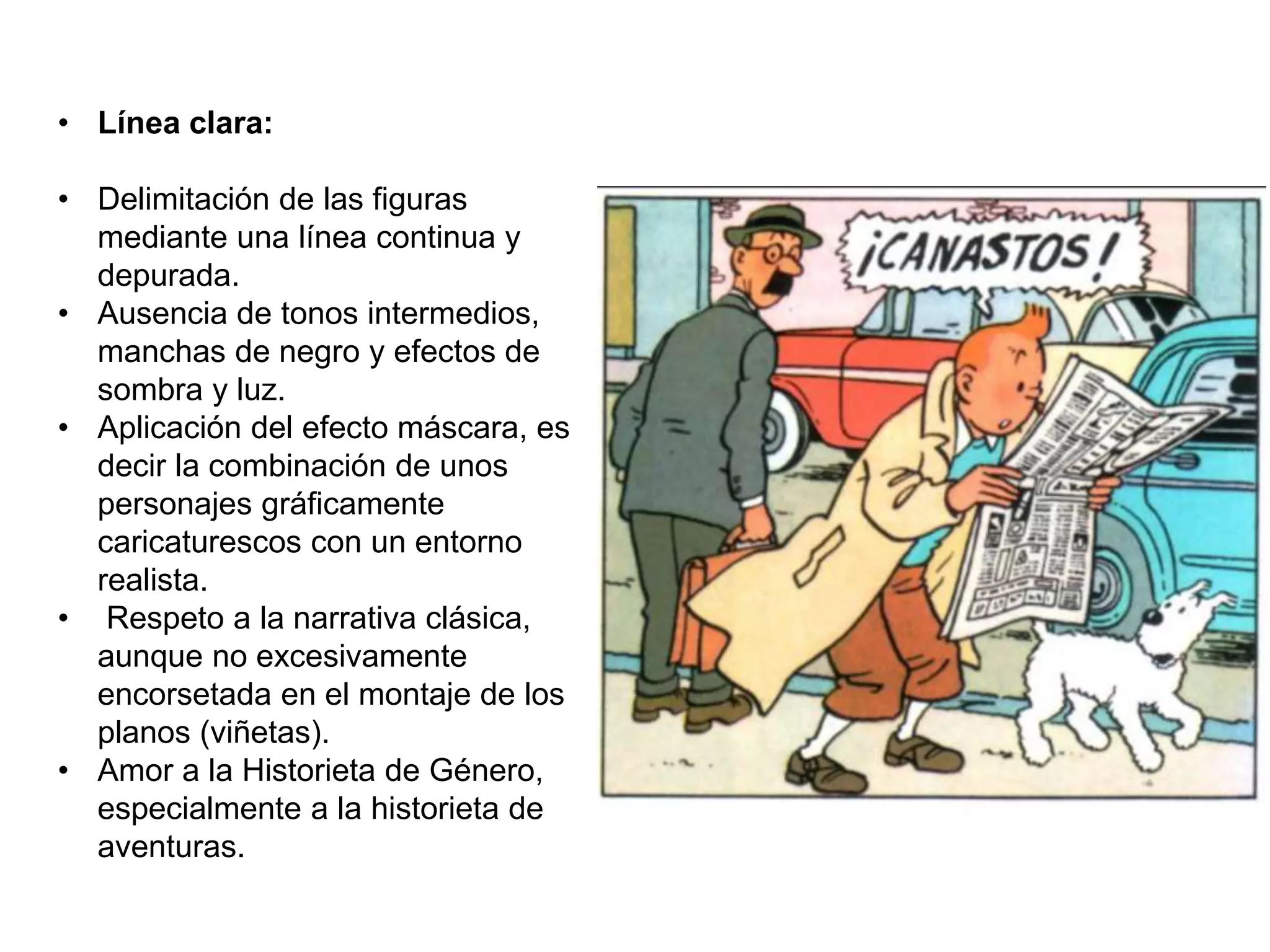 • Línea clara:
• Delimitación de las figuras
mediante una línea continua y
depurada.
• Ausencia de tonos intermedios,
manchas de negro y efectos de
sombra y luz.
• Aplicación del efecto máscara, es
decir la combinación de unos
personajes gráficamente
caricaturescos con un entorno
realista.
• Respeto a la narrativa clásica,
aunque no excesivamente
encorsetada en el montaje de los
planos (viñetas).
• Amor a la Historieta de Género,
especialmente a la historieta de
aventuras.
 