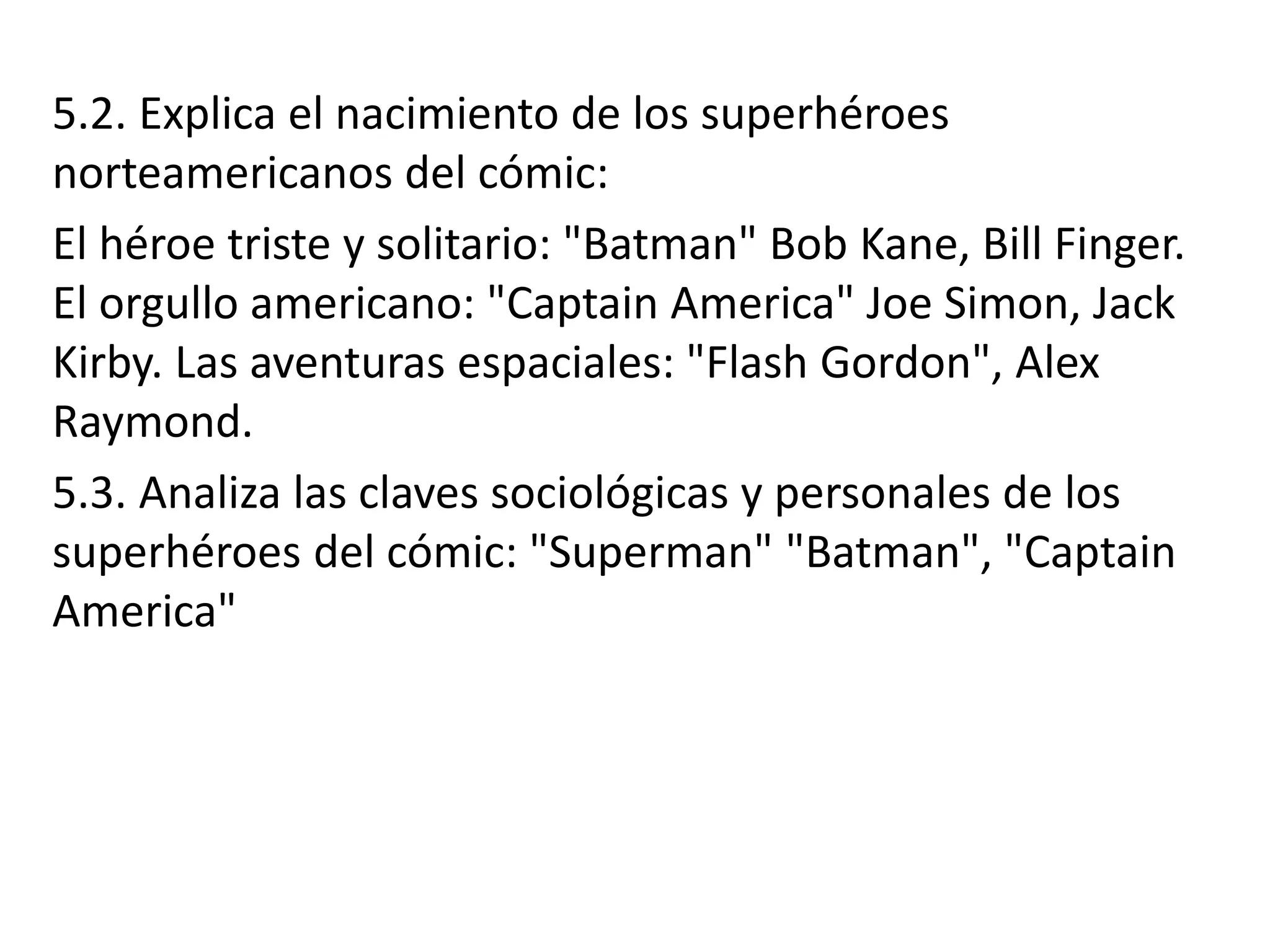 5.2. Explica el nacimiento de los superhéroes
norteamericanos del cómic:
El héroe triste y solitario: "Batman" Bob Kane, Bill Finger.
El orgullo americano: "Captain America" Joe Simon, Jack
Kirby. Las aventuras espaciales: "Flash Gordon", Alex
Raymond.
5.3. Analiza las claves sociológicas y personales de los
superhéroes del cómic: "Superman" "Batman", "Captain
America"
 