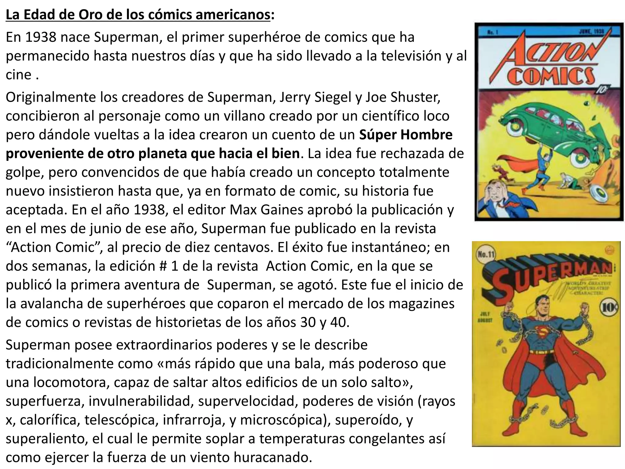 La Edad de Oro de los cómics americanos:
En 1938 nace Superman, el primer superhéroe de comics que ha
permanecido hasta nuestros días y que ha sido llevado a la televisión y al
cine .
Originalmente los creadores de Superman, Jerry Siegel y Joe Shuster,
concibieron al personaje como un villano creado por un científico loco
pero dándole vueltas a la idea crearon un cuento de un Súper Hombre
proveniente de otro planeta que hacia el bien. La idea fue rechazada de
golpe, pero convencidos de que había creado un concepto totalmente
nuevo insistieron hasta que, ya en formato de comic, su historia fue
aceptada. En el año 1938, el editor Max Gaines aprobó la publicación y
en el mes de junio de ese año, Superman fue publicado en la revista
“Action Comic”, al precio de diez centavos. El éxito fue instantáneo; en
dos semanas, la edición # 1 de la revista Action Comic, en la que se
publicó la primera aventura de Superman, se agotó. Este fue el inicio de
la avalancha de superhéroes que coparon el mercado de los magazines
de comics o revistas de historietas de los años 30 y 40.
Superman posee extraordinarios poderes y se le describe
tradicionalmente como «más rápido que una bala, más poderoso que
una locomotora, capaz de saltar altos edificios de un solo salto»,
superfuerza, invulnerabilidad, supervelocidad, poderes de visión (rayos
x, calorífica, telescópica, infrarroja, y microscópica), superoído, y
superaliento, el cual le permite soplar a temperaturas congelantes así
como ejercer la fuerza de un viento huracanado.
 