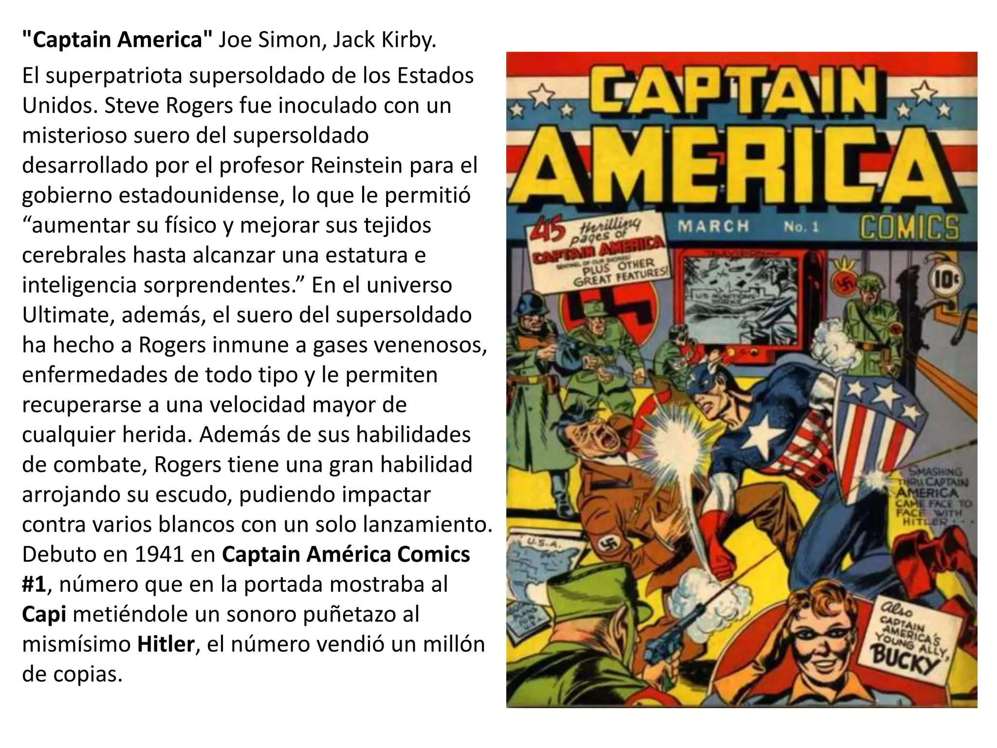 "Captain America" Joe Simon, Jack Kirby.
El superpatriota supersoldado de los Estados
Unidos. Steve Rogers fue inoculado con un
misterioso suero del supersoldado
desarrollado por el profesor Reinstein para el
gobierno estadounidense, lo que le permitió
“aumentar su físico y mejorar sus tejidos
cerebrales hasta alcanzar una estatura e
inteligencia sorprendentes.” En el universo
Ultimate, además, el suero del supersoldado
ha hecho a Rogers inmune a gases venenosos,
enfermedades de todo tipo y le permiten
recuperarse a una velocidad mayor de
cualquier herida. Además de sus habilidades
de combate, Rogers tiene una gran habilidad
arrojando su escudo, pudiendo impactar
contra varios blancos con un solo lanzamiento.
Debuto en 1941 en Captain América Comics
#1, número que en la portada mostraba al
Capi metiéndole un sonoro puñetazo al
mismísimo Hitler, el número vendió un millón
de copias.
 