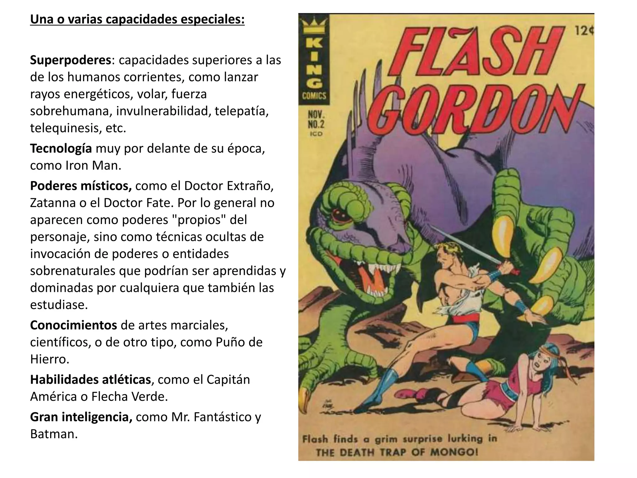 Una o varias capacidades especiales:
Superpoderes: capacidades superiores a las
de los humanos corrientes, como lanzar
rayos energéticos, volar, fuerza
sobrehumana, invulnerabilidad, telepatía,
telequinesis, etc.
Tecnología muy por delante de su época,
como Iron Man.
Poderes místicos, como el Doctor Extraño,
Zatanna o el Doctor Fate. Por lo general no
aparecen como poderes "propios" del
personaje, sino como técnicas ocultas de
invocación de poderes o entidades
sobrenaturales que podrían ser aprendidas y
dominadas por cualquiera que también las
estudiase.
Conocimientos de artes marciales,
científicos, o de otro tipo, como Puño de
Hierro.
Habilidades atléticas, como el Capitán
América o Flecha Verde.
Gran inteligencia, como Mr. Fantástico y
Batman.
 