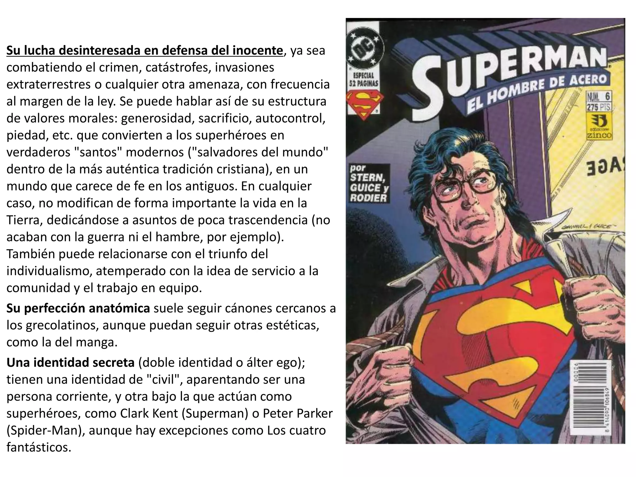 Su lucha desinteresada en defensa del inocente, ya sea
combatiendo el crimen, catástrofes, invasiones
extraterrestres o cualquier otra amenaza, con frecuencia
al margen de la ley. Se puede hablar así de su estructura
de valores morales: generosidad, sacrificio, autocontrol,
piedad, etc. que convierten a los superhéroes en
verdaderos "santos" modernos ("salvadores del mundo"
dentro de la más auténtica tradición cristiana), en un
mundo que carece de fe en los antiguos. En cualquier
caso, no modifican de forma importante la vida en la
Tierra, dedicándose a asuntos de poca trascendencia (no
acaban con la guerra ni el hambre, por ejemplo).
También puede relacionarse con el triunfo del
individualismo, atemperado con la idea de servicio a la
comunidad y el trabajo en equipo.
Su perfección anatómica suele seguir cánones cercanos a
los grecolatinos, aunque puedan seguir otras estéticas,
como la del manga.
Una identidad secreta (doble identidad o álter ego);
tienen una identidad de "civil", aparentando ser una
persona corriente, y otra bajo la que actúan como
superhéroes, como Clark Kent (Superman) o Peter Parker
(Spider-Man), aunque hay excepciones como Los cuatro
fantásticos.
 