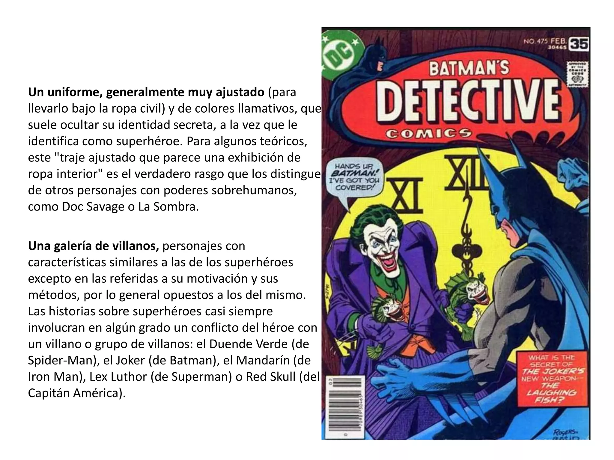 Un uniforme, generalmente muy ajustado (para
llevarlo bajo la ropa civil) y de colores llamativos, que
suele ocultar su identidad secreta, a la vez que le
identifica como superhéroe. Para algunos teóricos,
este "traje ajustado que parece una exhibición de
ropa interior" es el verdadero rasgo que los distingue
de otros personajes con poderes sobrehumanos,
como Doc Savage o La Sombra.
Una galería de villanos, personajes con
características similares a las de los superhéroes
excepto en las referidas a su motivación y sus
métodos, por lo general opuestos a los del mismo.
Las historias sobre superhéroes casi siempre
involucran en algún grado un conflicto del héroe con
un villano o grupo de villanos: el Duende Verde (de
Spider-Man), el Joker (de Batman), el Mandarín (de
Iron Man), Lex Luthor (de Superman) o Red Skull (del
Capitán América).
 