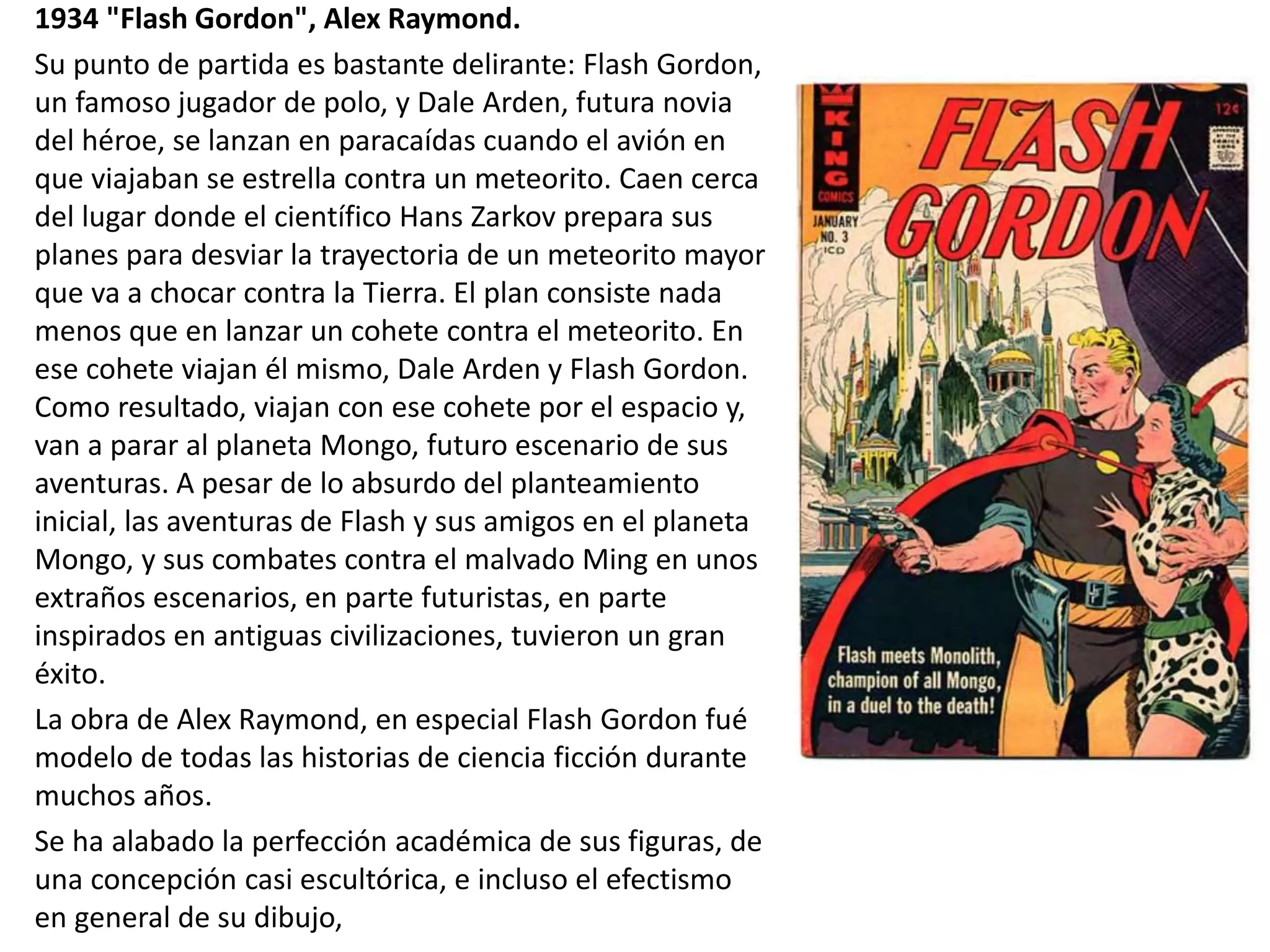 1934 "Flash Gordon", Alex Raymond.
Su punto de partida es bastante delirante: Flash Gordon,
un famoso jugador de polo, y Dale Arden, futura novia
del héroe, se lanzan en paracaídas cuando el avión en
que viajaban se estrella contra un meteorito. Caen cerca
del lugar donde el científico Hans Zarkov prepara sus
planes para desviar la trayectoria de un meteorito mayor
que va a chocar contra la Tierra. El plan consiste nada
menos que en lanzar un cohete contra el meteorito. En
ese cohete viajan él mismo, Dale Arden y Flash Gordon.
Como resultado, viajan con ese cohete por el espacio y,
van a parar al planeta Mongo, futuro escenario de sus
aventuras. A pesar de lo absurdo del planteamiento
inicial, las aventuras de Flash y sus amigos en el planeta
Mongo, y sus combates contra el malvado Ming en unos
extraños escenarios, en parte futuristas, en parte
inspirados en antiguas civilizaciones, tuvieron un gran
éxito.
La obra de Alex Raymond, en especial Flash Gordon fué
modelo de todas las historias de ciencia ficción durante
muchos años.
Se ha alabado la perfección académica de sus figuras, de
una concepción casi escultórica, e incluso el efectismo
en general de su dibujo,
 