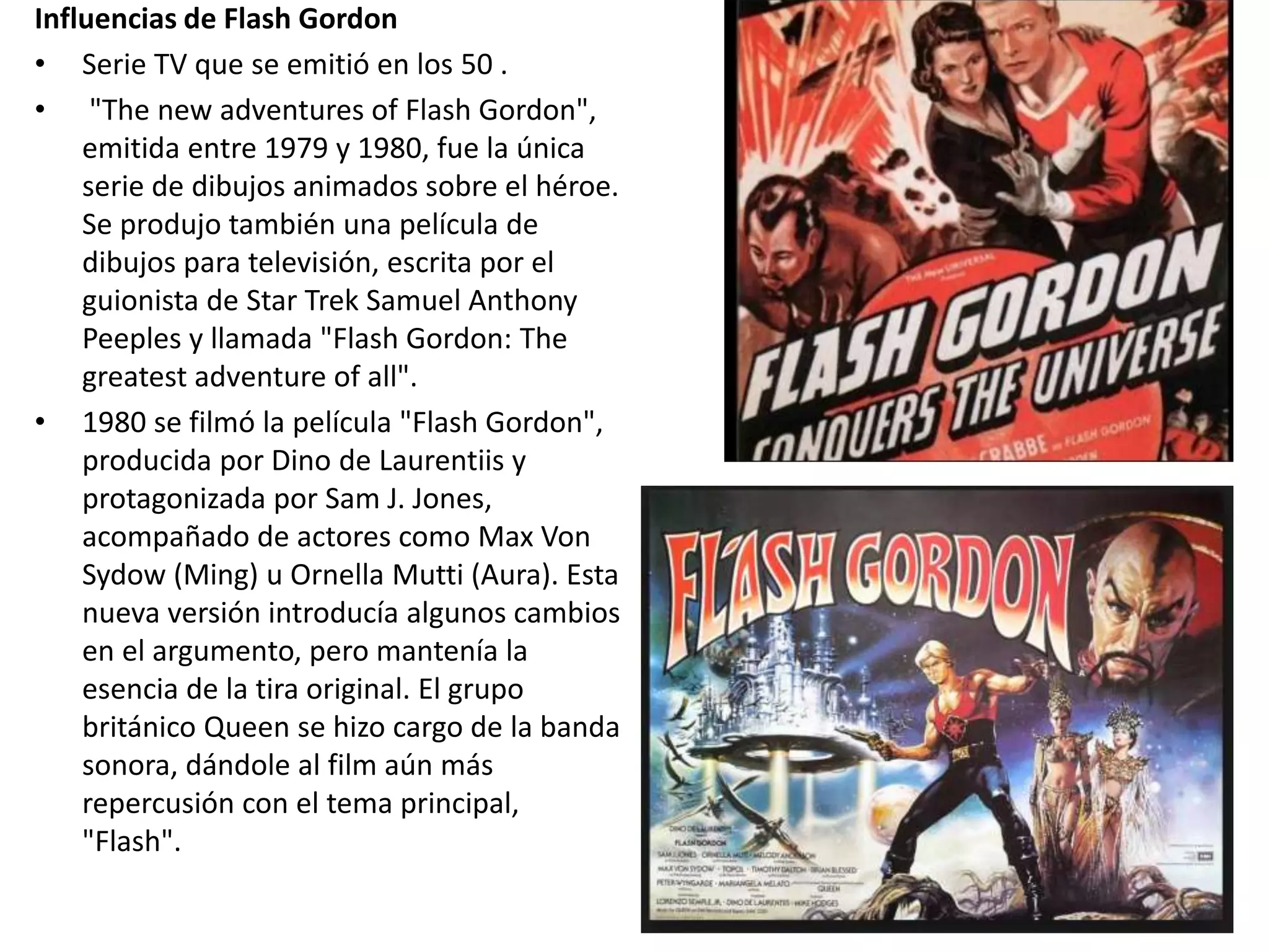 Influencias de Flash Gordon
• Serie TV que se emitió en los 50 .
• "The new adventures of Flash Gordon",
emitida entre 1979 y 1980, fue la única
serie de dibujos animados sobre el héroe.
Se produjo también una película de
dibujos para televisión, escrita por el
guionista de Star Trek Samuel Anthony
Peeples y llamada "Flash Gordon: The
greatest adventure of all".
• 1980 se filmó la película "Flash Gordon",
producida por Dino de Laurentiis y
protagonizada por Sam J. Jones,
acompañado de actores como Max Von
Sydow (Ming) u Ornella Mutti (Aura). Esta
nueva versión introducía algunos cambios
en el argumento, pero mantenía la
esencia de la tira original. El grupo
británico Queen se hizo cargo de la banda
sonora, dándole al film aún más
repercusión con el tema principal,
"Flash".
 