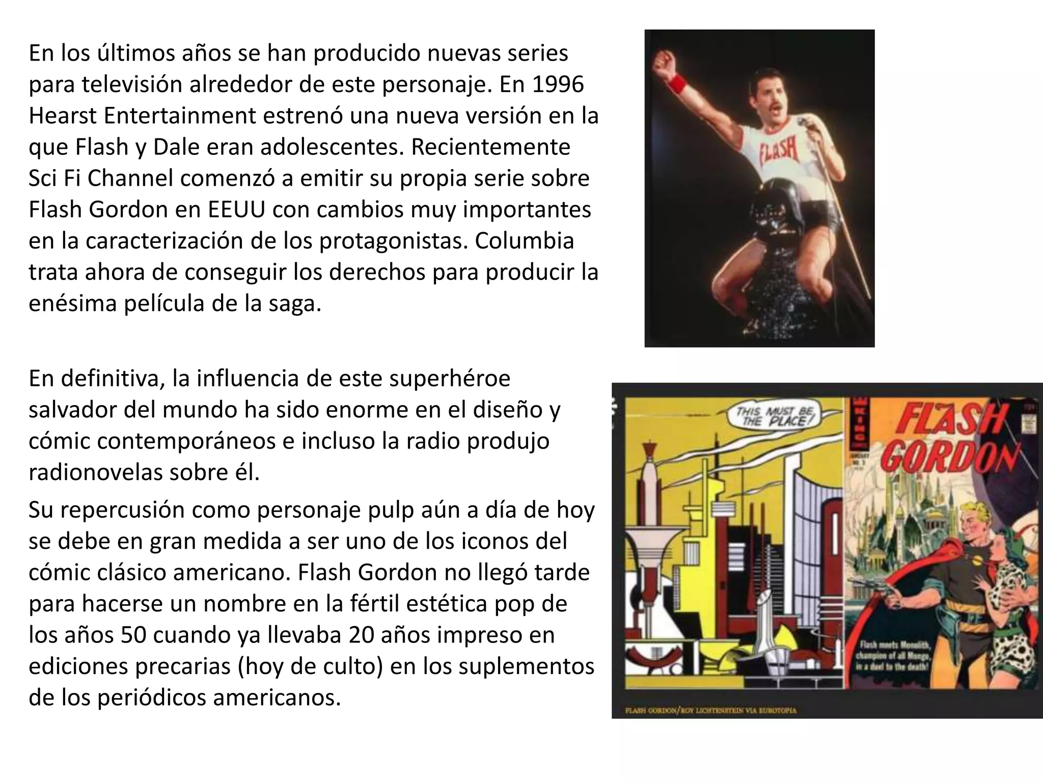 En los últimos años se han producido nuevas series
para televisión alrededor de este personaje. En 1996
Hearst Entertainment estrenó una nueva versión en la
que Flash y Dale eran adolescentes. Recientemente
Sci Fi Channel comenzó a emitir su propia serie sobre
Flash Gordon en EEUU con cambios muy importantes
en la caracterización de los protagonistas. Columbia
trata ahora de conseguir los derechos para producir la
enésima película de la saga.
En definitiva, la influencia de este superhéroe
salvador del mundo ha sido enorme en el diseño y
cómic contemporáneos e incluso la radio produjo
radionovelas sobre él.
Su repercusión como personaje pulp aún a día de hoy
se debe en gran medida a ser uno de los iconos del
cómic clásico americano. Flash Gordon no llegó tarde
para hacerse un nombre en la fértil estética pop de
los años 50 cuando ya llevaba 20 años impreso en
ediciones precarias (hoy de culto) en los suplementos
de los periódicos americanos.
 