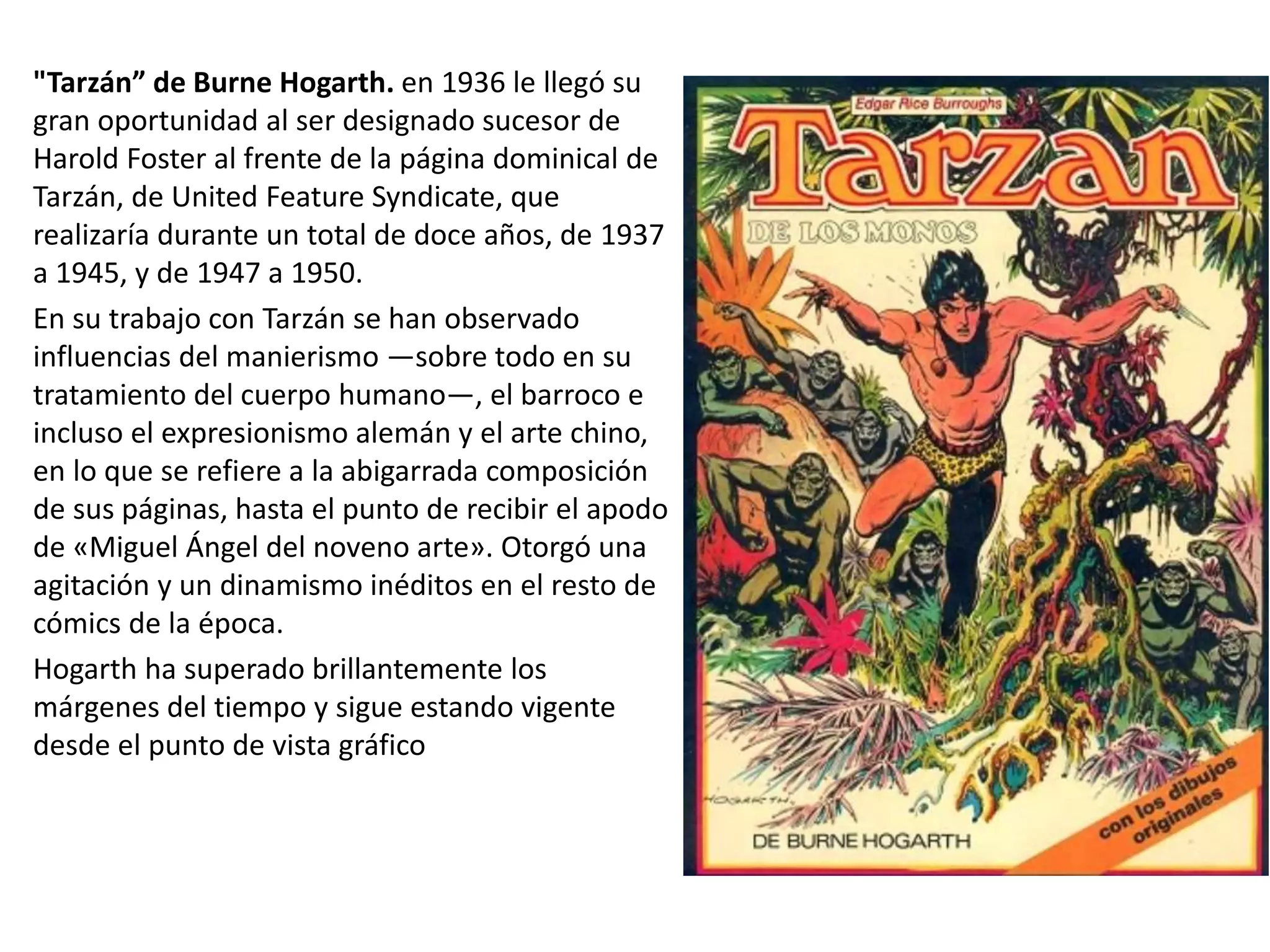 "Tarzán” de Burne Hogarth. en 1936 le llegó su
gran oportunidad al ser designado sucesor de
Harold Foster al frente de la página dominical de
Tarzán, de United Feature Syndicate, que
realizaría durante un total de doce años, de 1937
a 1945, y de 1947 a 1950.
En su trabajo con Tarzán se han observado
influencias del manierismo —sobre todo en su
tratamiento del cuerpo humano—, el barroco e
incluso el expresionismo alemán y el arte chino,
en lo que se refiere a la abigarrada composición
de sus páginas, hasta el punto de recibir el apodo
de «Miguel Ángel del noveno arte». Otorgó una
agitación y un dinamismo inéditos en el resto de
cómics de la época.
Hogarth ha superado brillantemente los
márgenes del tiempo y sigue estando vigente
desde el punto de vista gráfico
 