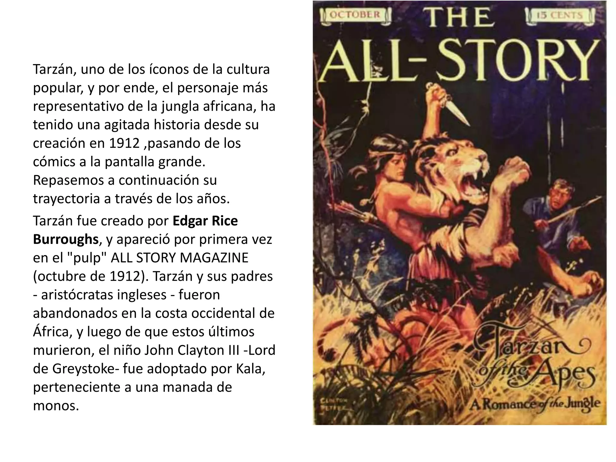 Tarzán, uno de los íconos de la cultura
popular, y por ende, el personaje más
representativo de la jungla africana, ha
tenido una agitada historia desde su
creación en 1912 ,pasando de los
cómics a la pantalla grande.
Repasemos a continuación su
trayectoria a través de los años.
Tarzán fue creado por Edgar Rice
Burroughs, y apareció por primera vez
en el "pulp" ALL STORY MAGAZINE
(octubre de 1912). Tarzán y sus padres
- aristócratas ingleses - fueron
abandonados en la costa occidental de
África, y luego de que estos últimos
murieron, el niño John Clayton III -Lord
de Greystoke- fue adoptado por Kala,
perteneciente a una manada de
monos.
 
