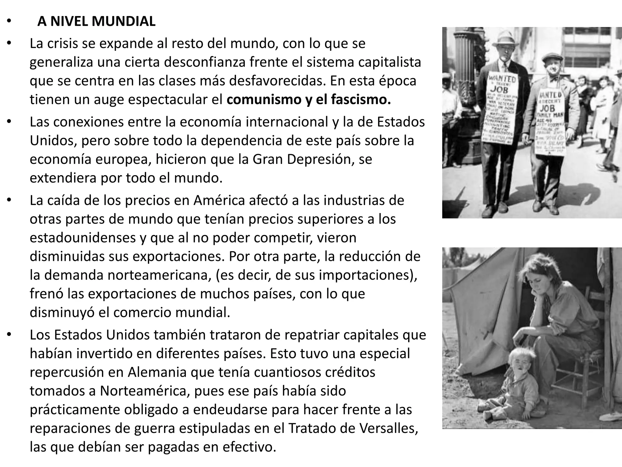 • A NIVEL MUNDIAL
• La crisis se expande al resto del mundo, con lo que se
generaliza una cierta desconfianza frente el sistema capitalista
que se centra en las clases más desfavorecidas. En esta época
tienen un auge espectacular el comunismo y el fascismo.
• Las conexiones entre la economía internacional y la de Estados
Unidos, pero sobre todo la dependencia de este país sobre la
economía europea, hicieron que la Gran Depresión, se
extendiera por todo el mundo.
• La caída de los precios en América afectó a las industrias de
otras partes de mundo que tenían precios superiores a los
estadounidenses y que al no poder competir, vieron
disminuidas sus exportaciones. Por otra parte, la reducción de
la demanda norteamericana, (es decir, de sus importaciones),
frenó las exportaciones de muchos países, con lo que
disminuyó el comercio mundial.
• Los Estados Unidos también trataron de repatriar capitales que
habían invertido en diferentes países. Esto tuvo una especial
repercusión en Alemania que tenía cuantiosos créditos
tomados a Norteamérica, pues ese país había sido
prácticamente obligado a endeudarse para hacer frente a las
reparaciones de guerra estipuladas en el Tratado de Versalles,
las que debían ser pagadas en efectivo.
 